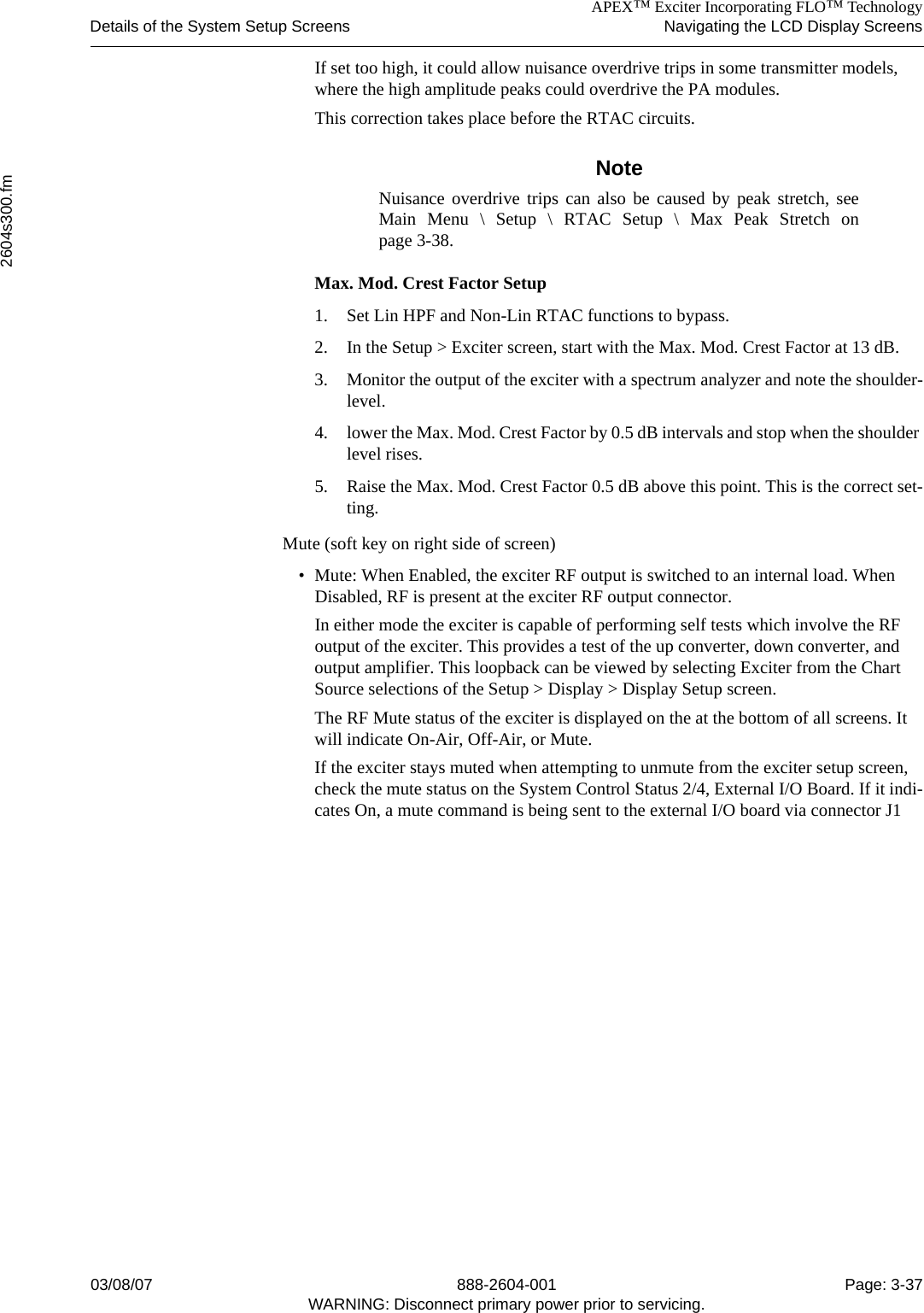 APEX™ Exciter Incorporating FLO™ TechnologyDetails of the System Setup Screens Navigating the LCD Display Screens2604s300.fm03/08/07 888-2604-001 Page: 3-37WARNING: Disconnect primary power prior to servicing.If set too high, it could allow nuisance overdrive trips in some transmitter models, where the high amplitude peaks could overdrive the PA modules.This correction takes place before the RTAC circuits. NoteNuisance overdrive trips can also be caused by peak stretch, seeMain Menu \ Setup \ RTAC Setup \ Max Peak Stretch onpage 3-38.Max. Mod. Crest Factor Setup1. Set Lin HPF and Non-Lin RTAC functions to bypass.2. In the Setup &gt; Exciter screen, start with the Max. Mod. Crest Factor at 13 dB.3. Monitor the output of the exciter with a spectrum analyzer and note the shoulder-level.4. lower the Max. Mod. Crest Factor by 0.5 dB intervals and stop when the shoulder level rises.5. Raise the Max. Mod. Crest Factor 0.5 dB above this point. This is the correct set-ting.Mute (soft key on right side of screen) • Mute: When Enabled, the exciter RF output is switched to an internal load. When Disabled, RF is present at the exciter RF output connector. In either mode the exciter is capable of performing self tests which involve the RF output of the exciter. This provides a test of the up converter, down converter, and output amplifier. This loopback can be viewed by selecting Exciter from the Chart Source selections of the Setup &gt; Display &gt; Display Setup screen. The RF Mute status of the exciter is displayed on the at the bottom of all screens. It will indicate On-Air, Off-Air, or Mute.If the exciter stays muted when attempting to unmute from the exciter setup screen, check the mute status on the System Control Status 2/4, External I/O Board. If it indi-cates On, a mute command is being sent to the external I/O board via connector J1
