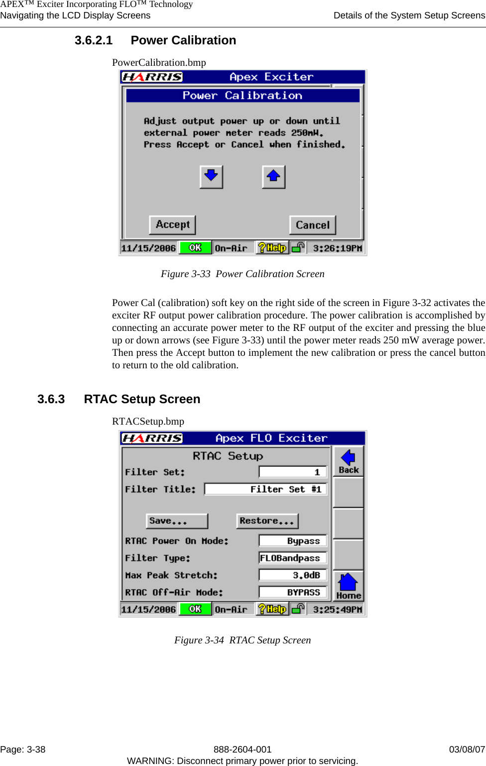    APEX™ Exciter Incorporating FLO™ TechnologyNavigating the LCD Display Screens Details of the System Setup ScreensPage: 3-38 888-2604-001 03/08/07WARNING: Disconnect primary power prior to servicing.3.6.2.1 Power CalibrationPowerCalibration.bmpFigure 3-33  Power Calibration ScreenPower Cal (calibration) soft key on the right side of the screen in Figure 3-32 activates theexciter RF output power calibration procedure. The power calibration is accomplished byconnecting an accurate power meter to the RF output of the exciter and pressing the blueup or down arrows (see Figure 3-33) until the power meter reads 250 mW average power.Then press the Accept button to implement the new calibration or press the cancel buttonto return to the old calibration.3.6.3 RTAC Setup ScreenRTACSetup.bmpFigure 3-34  RTAC Setup Screen