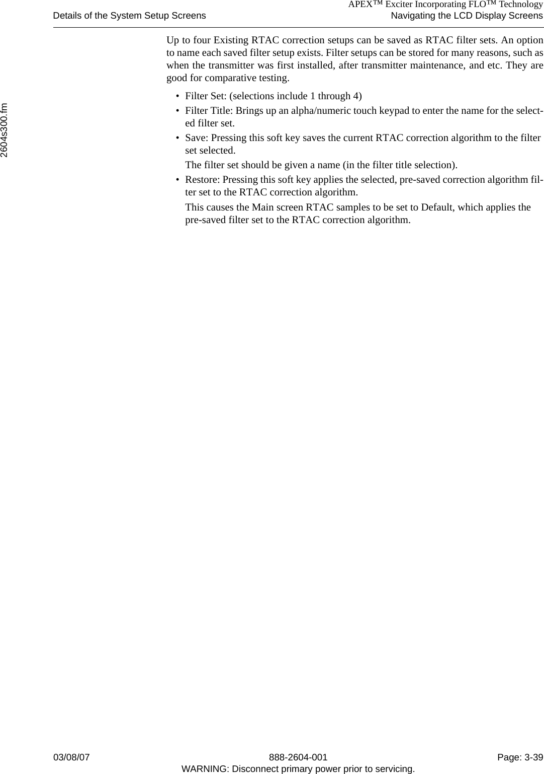 APEX™ Exciter Incorporating FLO™ TechnologyDetails of the System Setup Screens Navigating the LCD Display Screens2604s300.fm03/08/07 888-2604-001 Page: 3-39WARNING: Disconnect primary power prior to servicing.Up to four Existing RTAC correction setups can be saved as RTAC filter sets. An optionto name each saved filter setup exists. Filter setups can be stored for many reasons, such aswhen the transmitter was first installed, after transmitter maintenance, and etc. They aregood for comparative testing.• Filter Set: (selections include 1 through 4)• Filter Title: Brings up an alpha/numeric touch keypad to enter the name for the select-ed filter set.• Save: Pressing this soft key saves the current RTAC correction algorithm to the filter set selected.The filter set should be given a name (in the filter title selection).• Restore: Pressing this soft key applies the selected, pre-saved correction algorithm fil-ter set to the RTAC correction algorithm.This causes the Main screen RTAC samples to be set to Default, which applies the pre-saved filter set to the RTAC correction algorithm. 