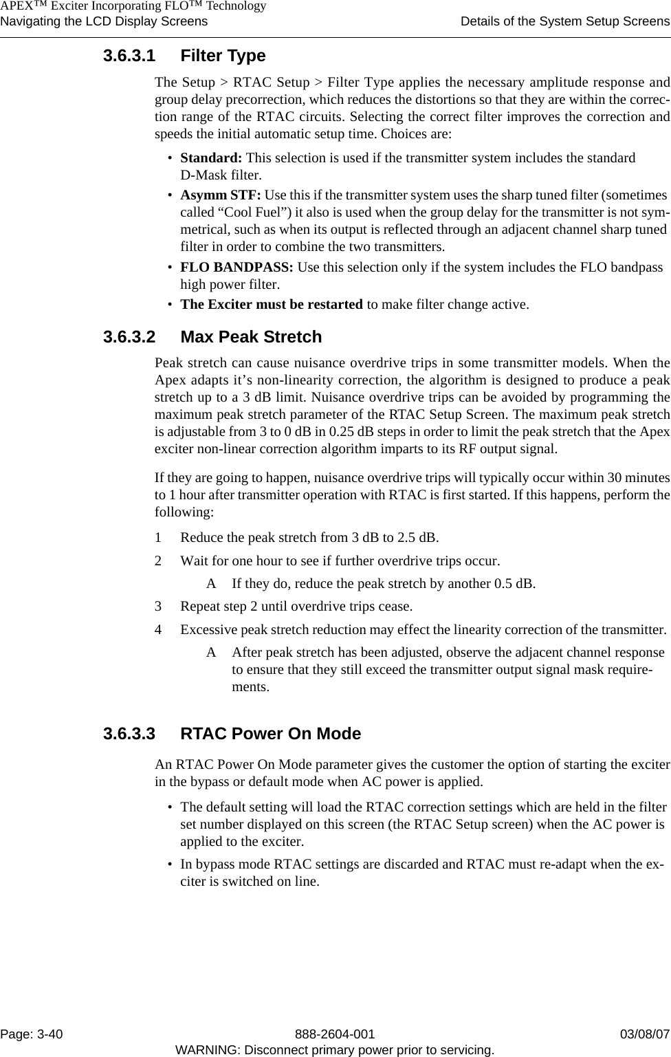    APEX™ Exciter Incorporating FLO™ TechnologyNavigating the LCD Display Screens Details of the System Setup ScreensPage: 3-40 888-2604-001 03/08/07WARNING: Disconnect primary power prior to servicing.3.6.3.1 Filter TypeThe Setup &gt; RTAC Setup &gt; Filter Type applies the necessary amplitude response andgroup delay precorrection, which reduces the distortions so that they are within the correc-tion range of the RTAC circuits. Selecting the correct filter improves the correction andspeeds the initial automatic setup time. Choices are:•Standard: This selection is used if the transmitter system includes the standard D-Mask filter.•Asymm STF: Use this if the transmitter system uses the sharp tuned filter (sometimes called “Cool Fuel”) it also is used when the group delay for the transmitter is not sym-metrical, such as when its output is reflected through an adjacent channel sharp tuned filter in order to combine the two transmitters.•FLO BANDPASS: Use this selection only if the system includes the FLO bandpass high power filter.•The Exciter must be restarted to make filter change active.3.6.3.2 Max Peak Stretch Peak stretch can cause nuisance overdrive trips in some transmitter models. When theApex adapts it’s non-linearity correction, the algorithm is designed to produce a peakstretch up to a 3 dB limit. Nuisance overdrive trips can be avoided by programming themaximum peak stretch parameter of the RTAC Setup Screen. The maximum peak stretchis adjustable from 3 to 0 dB in 0.25 dB steps in order to limit the peak stretch that the Apexexciter non-linear correction algorithm imparts to its RF output signal.If they are going to happen, nuisance overdrive trips will typically occur within 30 minutesto 1 hour after transmitter operation with RTAC is first started. If this happens, perform thefollowing:1 Reduce the peak stretch from 3 dB to 2.5 dB.2 Wait for one hour to see if further overdrive trips occur. A If they do, reduce the peak stretch by another 0.5 dB.3 Repeat step 2 until overdrive trips cease.4 Excessive peak stretch reduction may effect the linearity correction of the transmitter. A After peak stretch has been adjusted, observe the adjacent channel response to ensure that they still exceed the transmitter output signal mask require-ments.3.6.3.3 RTAC Power On ModeAn RTAC Power On Mode parameter gives the customer the option of starting the exciterin the bypass or default mode when AC power is applied. • The default setting will load the RTAC correction settings which are held in the filter set number displayed on this screen (the RTAC Setup screen) when the AC power is applied to the exciter.• In bypass mode RTAC settings are discarded and RTAC must re-adapt when the ex-citer is switched on line.