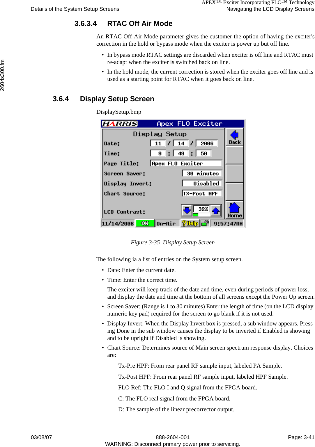 APEX™ Exciter Incorporating FLO™ TechnologyDetails of the System Setup Screens Navigating the LCD Display Screens2604s300.fm03/08/07 888-2604-001 Page: 3-41WARNING: Disconnect primary power prior to servicing.3.6.3.4 RTAC Off Air ModeAn RTAC Off-Air Mode parameter gives the customer the option of having the exciter&apos;scorrection in the hold or bypass mode when the exciter is power up but off line. • In bypass mode RTAC settings are discarded when exciter is off line and RTAC must re-adapt when the exciter is switched back on line. • In the hold mode, the current correction is stored when the exciter goes off line and is used as a starting point for RTAC when it goes back on line. 3.6.4 Display Setup ScreenDisplaySetup.bmpFigure 3-35  Display Setup ScreenThe following ia a list of entries on the System setup screen.• Date: Enter the current date.• Time: Enter the correct time. The exciter will keep track of the date and time, even during periods of power loss, and display the date and time at the bottom of all screens except the Power Up screen.• Screen Saver: (Range is 1 to 30 minutes) Enter the length of time (on the LCD display numeric key pad) required for the screen to go blank if it is not used.• Display Invert: When the Display Invert box is pressed, a sub window appears. Press-ing Done in the sub window causes the display to be inverted if Enabled is showing and to be upright if Disabled is showing. • Chart Source: Determines source of Main screen spectrum response display. Choices are:Tx-Pre HPF: From rear panel RF sample input, labeled PA Sample.Tx-Post HPF: From rear panel RF sample input, labeled HPF Sample.FLO Ref: The FLO I and Q signal from the FPGA board.C: The FLO real signal from the FPGA board.D: The sample of the linear precorrector output.