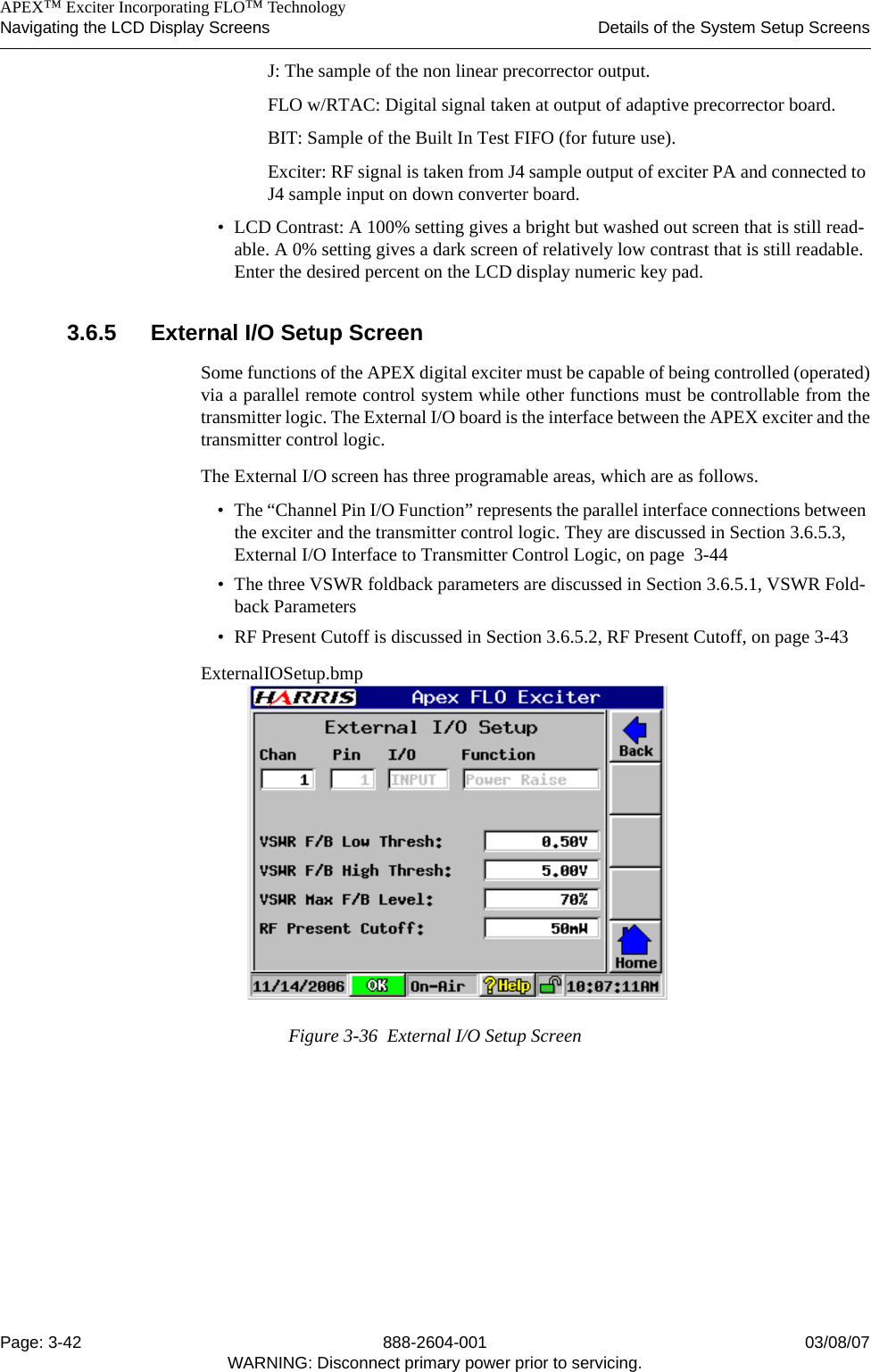    APEX™ Exciter Incorporating FLO™ TechnologyNavigating the LCD Display Screens Details of the System Setup ScreensPage: 3-42 888-2604-001 03/08/07WARNING: Disconnect primary power prior to servicing.J: The sample of the non linear precorrector output. FLO w/RTAC: Digital signal taken at output of adaptive precorrector board.BIT: Sample of the Built In Test FIFO (for future use).Exciter: RF signal is taken from J4 sample output of exciter PA and connected to J4 sample input on down converter board.• LCD Contrast: A 100% setting gives a bright but washed out screen that is still read-able. A 0% setting gives a dark screen of relatively low contrast that is still readable. Enter the desired percent on the LCD display numeric key pad. 3.6.5 External I/O Setup ScreenSome functions of the APEX digital exciter must be capable of being controlled (operated)via a parallel remote control system while other functions must be controllable from thetransmitter logic. The External I/O board is the interface between the APEX exciter and thetransmitter control logic. The External I/O screen has three programable areas, which are as follows.• The “Channel Pin I/O Function” represents the parallel interface connections between the exciter and the transmitter control logic. They are discussed in Section 3.6.5.3, External I/O Interface to Transmitter Control Logic, on page  3-44• The three VSWR foldback parameters are discussed in Section 3.6.5.1, VSWR Fold-back Parameters• RF Present Cutoff is discussed in Section 3.6.5.2, RF Present Cutoff, on page 3-43ExternalIOSetup.bmpFigure 3-36  External I/O Setup Screen