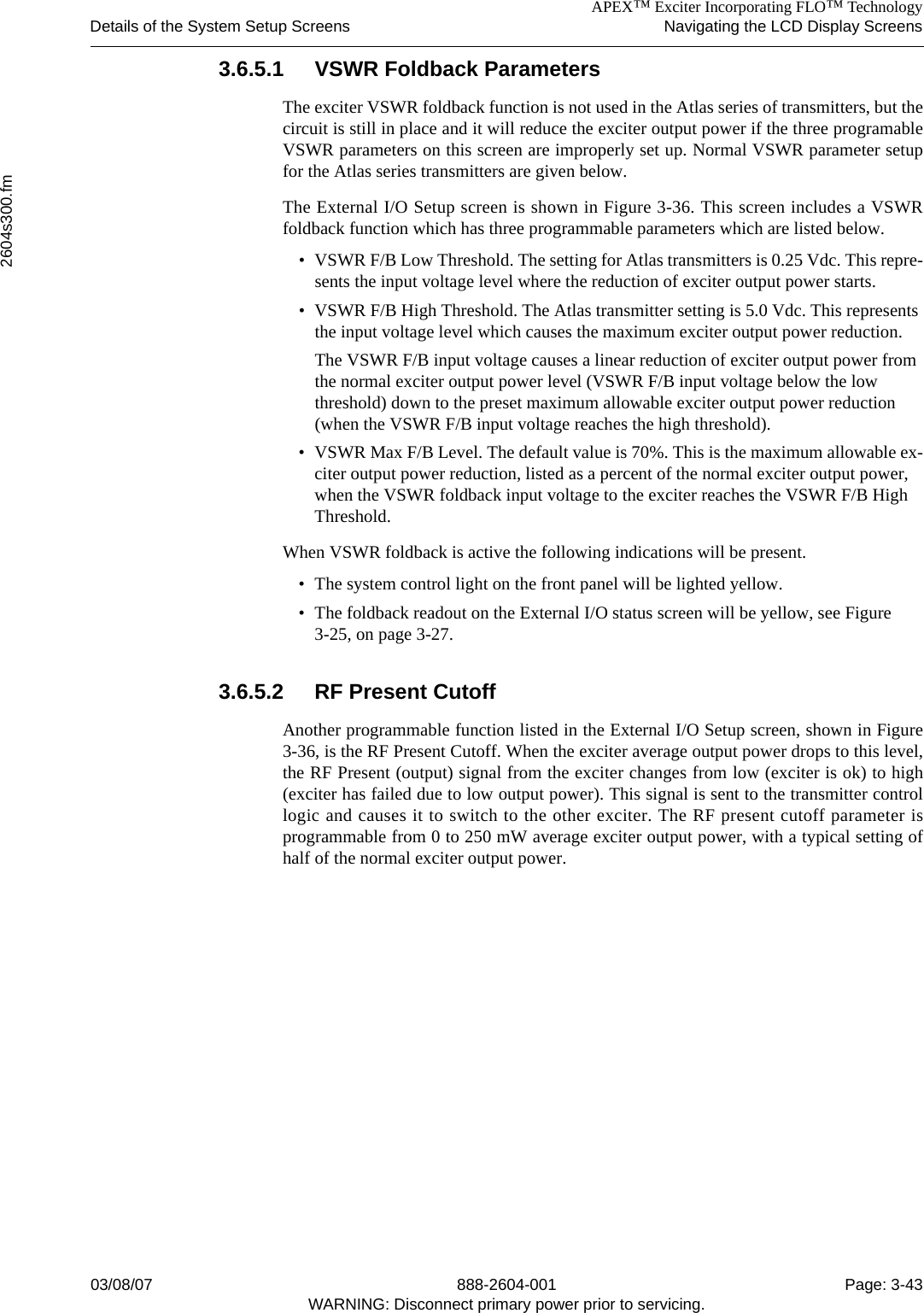 APEX™ Exciter Incorporating FLO™ TechnologyDetails of the System Setup Screens Navigating the LCD Display Screens2604s300.fm03/08/07 888-2604-001 Page: 3-43WARNING: Disconnect primary power prior to servicing.3.6.5.1 VSWR Foldback ParametersThe exciter VSWR foldback function is not used in the Atlas series of transmitters, but thecircuit is still in place and it will reduce the exciter output power if the three programableVSWR parameters on this screen are improperly set up. Normal VSWR parameter setupfor the Atlas series transmitters are given below.The External I/O Setup screen is shown in Figure 3-36. This screen includes a VSWRfoldback function which has three programmable parameters which are listed below.• VSWR F/B Low Threshold. The setting for Atlas transmitters is 0.25 Vdc. This repre-sents the input voltage level where the reduction of exciter output power starts. • VSWR F/B High Threshold. The Atlas transmitter setting is 5.0 Vdc. This represents the input voltage level which causes the maximum exciter output power reduction. The VSWR F/B input voltage causes a linear reduction of exciter output power from the normal exciter output power level (VSWR F/B input voltage below the low threshold) down to the preset maximum allowable exciter output power reduction (when the VSWR F/B input voltage reaches the high threshold).• VSWR Max F/B Level. The default value is 70%. This is the maximum allowable ex-citer output power reduction, listed as a percent of the normal exciter output power, when the VSWR foldback input voltage to the exciter reaches the VSWR F/B High Threshold.When VSWR foldback is active the following indications will be present.• The system control light on the front panel will be lighted yellow. • The foldback readout on the External I/O status screen will be yellow, see Figure 3-25, on page 3-27.3.6.5.2 RF Present CutoffAnother programmable function listed in the External I/O Setup screen, shown in Figure3-36, is the RF Present Cutoff. When the exciter average output power drops to this level,the RF Present (output) signal from the exciter changes from low (exciter is ok) to high(exciter has failed due to low output power). This signal is sent to the transmitter controllogic and causes it to switch to the other exciter. The RF present cutoff parameter isprogrammable from 0 to 250 mW average exciter output power, with a typical setting ofhalf of the normal exciter output power.