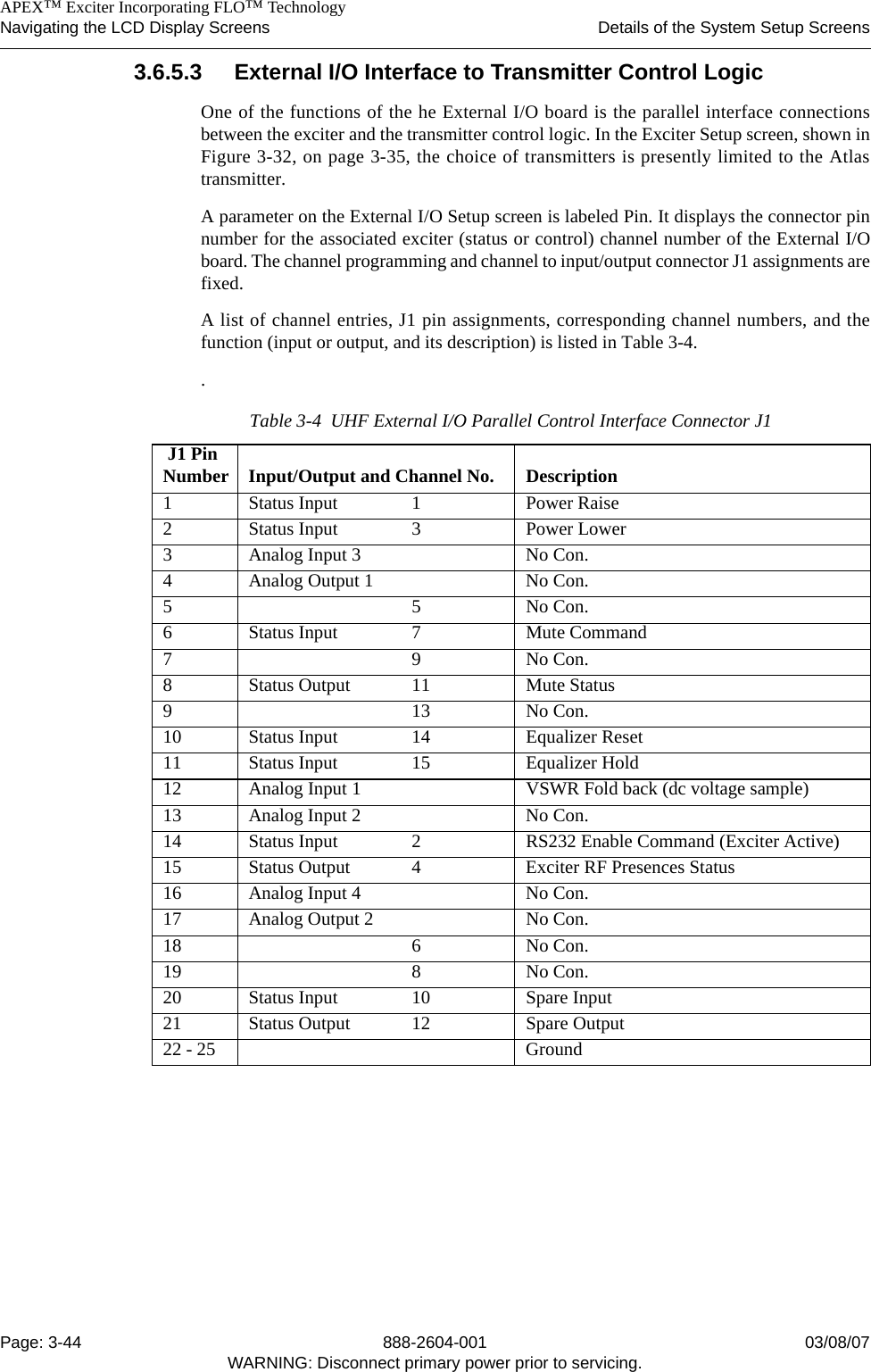    APEX™ Exciter Incorporating FLO™ TechnologyNavigating the LCD Display Screens Details of the System Setup ScreensPage: 3-44 888-2604-001 03/08/07WARNING: Disconnect primary power prior to servicing.3.6.5.3 External I/O Interface to Transmitter Control LogicOne of the functions of the he External I/O board is the parallel interface connectionsbetween the exciter and the transmitter control logic. In the Exciter Setup screen, shown inFigure 3-32, on page 3-35, the choice of transmitters is presently limited to the Atlastransmitter. A parameter on the External I/O Setup screen is labeled Pin. It displays the connector pinnumber for the associated exciter (status or control) channel number of the External I/Oboard. The channel programming and channel to input/output connector J1 assignments arefixed. A list of channel entries, J1 pin assignments, corresponding channel numbers, and thefunction (input or output, and its description) is listed in Table 3-4. . Table 3-4  UHF External I/O Parallel Control Interface Connector J1 J1 Pin Number Input/Output and Channel No.  Description1 Status Input 1 Power Raise2 Status Input 3 Power Lower3  Analog Input 3 No Con.4 Analog Output 1 No Con.55No Con.6 Status Input 7 Mute Command79No Con.8 Status Output 11 Mute Status913No Con.10 Status Input 14 Equalizer Reset11 Status Input 15 Equalizer Hold12 Analog Input 1 VSWR Fold back (dc voltage sample)13 Analog Input 2 No Con.14 Status Input 2 RS232 Enable Command (Exciter Active)15 Status Output 4 Exciter RF Presences Status16 Analog Input 4 No Con.17 Analog Output 2 No Con.18 6 No Con.19 8 No Con.20 Status Input 10 Spare Input21 Status Output 12 Spare Output22 - 25 Ground