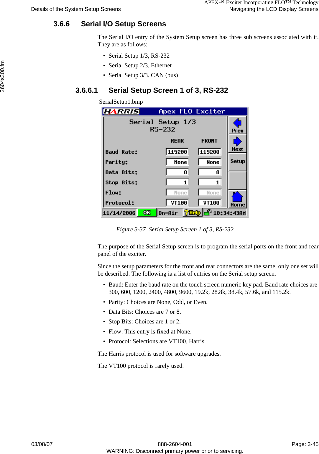 APEX™ Exciter Incorporating FLO™ TechnologyDetails of the System Setup Screens Navigating the LCD Display Screens2604s300.fm03/08/07 888-2604-001 Page: 3-45WARNING: Disconnect primary power prior to servicing.3.6.6 Serial I/O Setup ScreensThe Serial I/O entry of the System Setup screen has three sub screens associated with it.They are as follows:• Serial Setup 1/3, RS-232• Serial Setup 2/3, Ethernet• Serial Setup 3/3. CAN (bus)3.6.6.1 Serial Setup Screen 1 of 3, RS-232 SerialSetup1.bmpFigure 3-37  Serial Setup Screen 1 of 3, RS-232The purpose of the Serial Setup screen is to program the serial ports on the front and rearpanel of the exciter. Since the setup parameters for the front and rear connectors are the same, only one set willbe described. The following ia a list of entries on the Serial setup screen.• Baud: Enter the baud rate on the touch screen numeric key pad. Baud rate choices are 300, 600, 1200, 2400, 4800, 9600, 19.2k, 28.8k, 38.4k, 57.6k, and 115.2k.• Parity: Choices are None, Odd, or Even.• Data Bits: Choices are 7 or 8.• Stop Bits: Choices are 1 or 2.• Flow: This entry is fixed at None.• Protocol: Selections are VT100, Harris.The Harris protocol is used for software upgrades.The VT100 protocol is rarely used.