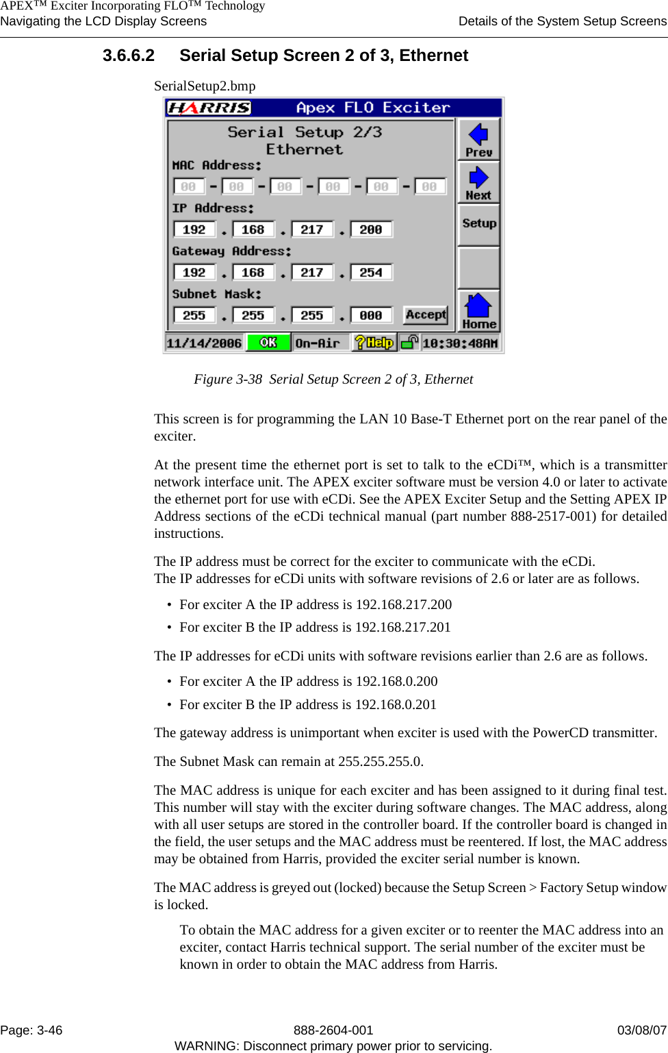    APEX™ Exciter Incorporating FLO™ TechnologyNavigating the LCD Display Screens Details of the System Setup ScreensPage: 3-46 888-2604-001 03/08/07WARNING: Disconnect primary power prior to servicing.3.6.6.2 Serial Setup Screen 2 of 3, EthernetSerialSetup2.bmpFigure 3-38  Serial Setup Screen 2 of 3, EthernetThis screen is for programming the LAN 10 Base-T Ethernet port on the rear panel of theexciter. At the present time the ethernet port is set to talk to the eCDi™, which is a transmitternetwork interface unit. The APEX exciter software must be version 4.0 or later to activatethe ethernet port for use with eCDi. See the APEX Exciter Setup and the Setting APEX IPAddress sections of the eCDi technical manual (part number 888-2517-001) for detailedinstructions.The IP address must be correct for the exciter to communicate with the eCDi. The IP addresses for eCDi units with software revisions of 2.6 or later are as follows.• For exciter A the IP address is 192.168.217.200• For exciter B the IP address is 192.168.217.201The IP addresses for eCDi units with software revisions earlier than 2.6 are as follows.• For exciter A the IP address is 192.168.0.200• For exciter B the IP address is 192.168.0.201The gateway address is unimportant when exciter is used with the PowerCD transmitter.The Subnet Mask can remain at 255.255.255.0.The MAC address is unique for each exciter and has been assigned to it during final test.This number will stay with the exciter during software changes. The MAC address, alongwith all user setups are stored in the controller board. If the controller board is changed inthe field, the user setups and the MAC address must be reentered. If lost, the MAC addressmay be obtained from Harris, provided the exciter serial number is known.The MAC address is greyed out (locked) because the Setup Screen &gt; Factory Setup windowis locked.To obtain the MAC address for a given exciter or to reenter the MAC address into an exciter, contact Harris technical support. The serial number of the exciter must be known in order to obtain the MAC address from Harris. 