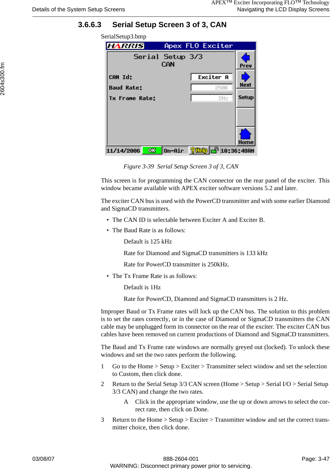 APEX™ Exciter Incorporating FLO™ TechnologyDetails of the System Setup Screens Navigating the LCD Display Screens2604s300.fm03/08/07 888-2604-001 Page: 3-47WARNING: Disconnect primary power prior to servicing.3.6.6.3 Serial Setup Screen 3 of 3, CAN SerialSetup3.bmpFigure 3-39  Serial Setup Screen 3 of 3, CANThis screen is for programming the CAN connector on the rear panel of the exciter. Thiswindow became available with APEX exciter software versions 5.2 and later. The exciter CAN bus is used with the PowerCD transmitter and with some earlier Diamondand SigmaCD transmitters. • The CAN ID is selectable between Exciter A and Exciter B.• The Baud Rate is as follows:Default is 125 kHzRate for Diamond and SigmaCD transmitters is 133 kHzRate for PowerCD transmitter is 250kHz.• The Tx Frame Rate is as follows:Default is 1HzRate for PowerCD, Diamond and SigmaCD transmitters is 2 Hz.Improper Baud or Tx Frame rates will lock up the CAN bus. The solution to this problemis to set the rates correctly, or in the case of Diamond or SigmaCD transmitters the CANcable may be unplugged form its connector on the rear of the exciter. The exciter CAN buscables have been removed on current productions of Diamond and SigmaCD transmitters.The Baud and Tx Frame rate windows are normally greyed out (locked). To unlock thesewindows and set the two rates perform the following.1 Go to the Home &gt; Setup &gt; Exciter &gt; Transmitter select window and set the selection to Custom, then click done.2 Return to the Serial Setup 3/3 CAN screen (Home &gt; Setup &gt; Serial I/O &gt; Serial Setup 3/3 CAN) and change the two rates.A Click in the appropriate window, use the up or down arrows to select the cor-rect rate, then click on Done.3 Return to the Home &gt; Setup &gt; Exciter &gt; Transmitter window and set the correct trans-mitter choice, then click done.