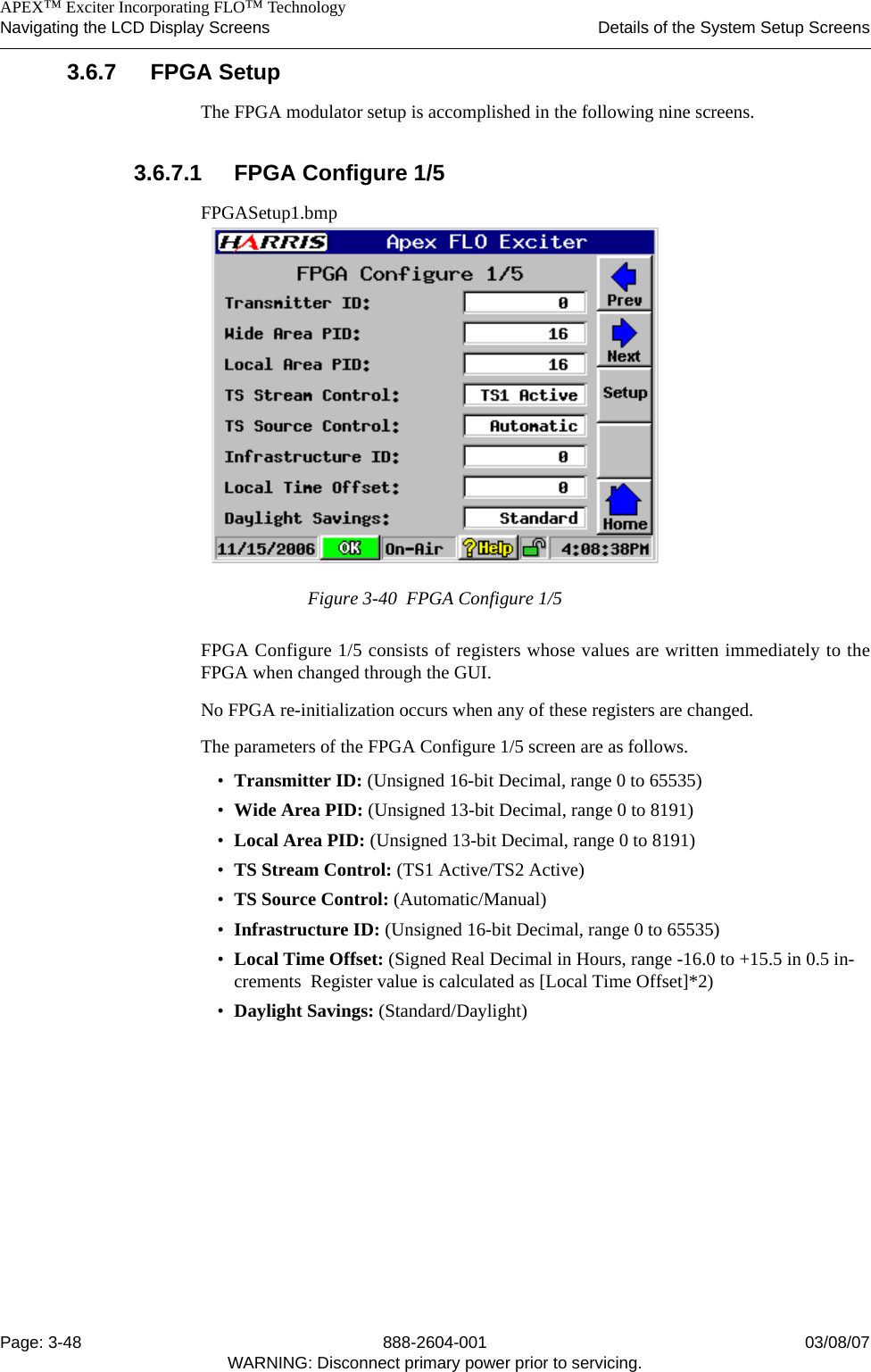    APEX™ Exciter Incorporating FLO™ TechnologyNavigating the LCD Display Screens Details of the System Setup ScreensPage: 3-48 888-2604-001 03/08/07WARNING: Disconnect primary power prior to servicing.3.6.7 FPGA SetupThe FPGA modulator setup is accomplished in the following nine screens.3.6.7.1 FPGA Configure 1/5FPGASetup1.bmpFigure 3-40  FPGA Configure 1/5FPGA Configure 1/5 consists of registers whose values are written immediately to theFPGA when changed through the GUI. No FPGA re-initialization occurs when any of these registers are changed.The parameters of the FPGA Configure 1/5 screen are as follows.•Transmitter ID: (Unsigned 16-bit Decimal, range 0 to 65535)•Wide Area PID: (Unsigned 13-bit Decimal, range 0 to 8191)•Local Area PID: (Unsigned 13-bit Decimal, range 0 to 8191)•TS Stream Control: (TS1 Active/TS2 Active)•TS Source Control: (Automatic/Manual)•Infrastructure ID: (Unsigned 16-bit Decimal, range 0 to 65535)•Local Time Offset: (Signed Real Decimal in Hours, range -16.0 to +15.5 in 0.5 in-crements  Register value is calculated as [Local Time Offset]*2)•Daylight Savings: (Standard/Daylight)