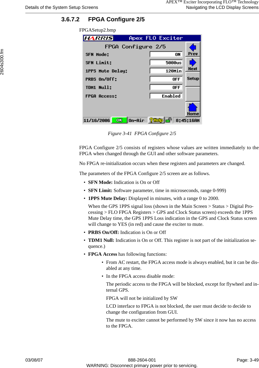 APEX™ Exciter Incorporating FLO™ TechnologyDetails of the System Setup Screens Navigating the LCD Display Screens2604s300.fm03/08/07 888-2604-001 Page: 3-49WARNING: Disconnect primary power prior to servicing.3.6.7.2 FPGA Configure 2/5FPGASetup2.bmpFigure 3-41  FPGA Configure 2/5FPGA Configure 2/5 consists of registers whose values are written immediately to theFPGA when changed through the GUI and other software parameters.No FPGA re-initialization occurs when these registers and parameters are changed.The parameters of the FPGA Configure 2/5 screen are as follows.•SFN Mode: Indication is On or Off•SFN Limit: Software parameter, time in microseconds, range 0-999)•1PPS Mute Delay: Displayed in minutes, with a range 0 to 2000. When the GPS 1PPS signal loss (shown in the Main Screen &gt; Status &gt; Digital Pro-cessing &gt; FLO FPGA Registers &gt; GPS and Clock Status screen) exceeds the 1PPS Mute Delay time, the GPS 1PPS Loss indication in the GPS and Clock Status screen will change to YES (in red) and cause the exciter to mute. •PRBS On/Off: Indication is On or Off•TDM1 Null: Indication is On or Off. This register is not part of the initialization se-quence.)•FPGA Access has following functions: • From AC restart, the FPGA access mode is always enabled, but it can be dis-abled at any time. • In the FPGA access disable mode: The periodic access to the FPGA will be blocked, except for flywheel and in-ternal GPS.FPGA will not be initialized by SWLCD interface to FPGA is not blocked, the user must decide to decide to change the configuration from GUI.The mute to exciter cannot be performed by SW since it now has no access to the FPGA.