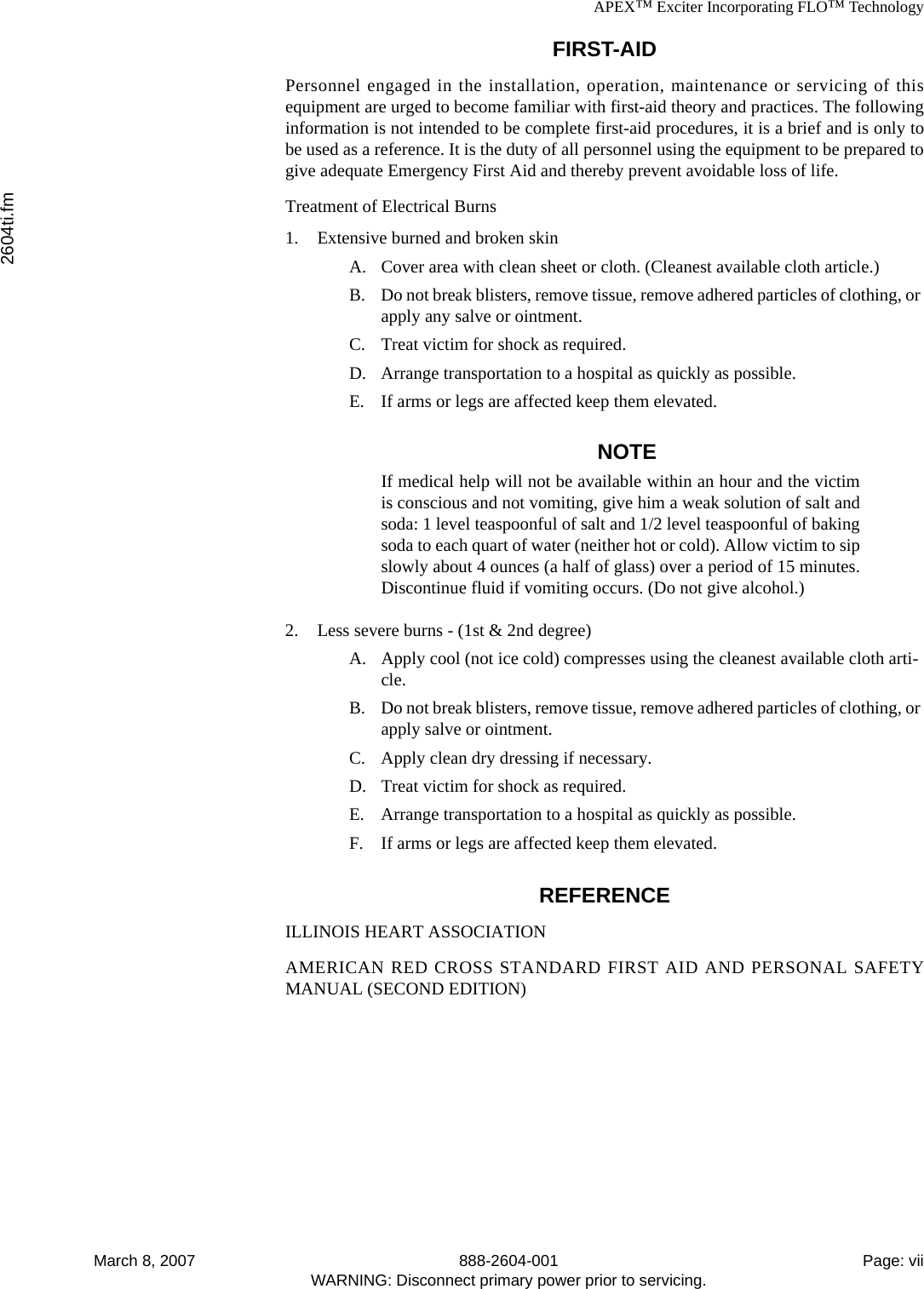 APEX™ Exciter Incorporating FLO™ Technology2604ti.fmMarch 8, 2007 888-2604-001 Page: viiWARNING: Disconnect primary power prior to servicing.FIRST-AIDPersonnel engaged in the installation, operation, maintenance or servicing of thisequipment are urged to become familiar with first-aid theory and practices. The followinginformation is not intended to be complete first-aid procedures, it is a brief and is only tobe used as a reference. It is the duty of all personnel using the equipment to be prepared togive adequate Emergency First Aid and thereby prevent avoidable loss of life.Treatment of Electrical Burns1. Extensive burned and broken skinA. Cover area with clean sheet or cloth. (Cleanest available cloth article.)B. Do not break blisters, remove tissue, remove adhered particles of clothing, or apply any salve or ointment.C. Treat victim for shock as required.D. Arrange transportation to a hospital as quickly as possible.E. If arms or legs are affected keep them elevated.NOTEIf medical help will not be available within an hour and the victimis conscious and not vomiting, give him a weak solution of salt andsoda: 1 level teaspoonful of salt and 1/2 level teaspoonful of bakingsoda to each quart of water (neither hot or cold). Allow victim to sipslowly about 4 ounces (a half of glass) over a period of 15 minutes.Discontinue fluid if vomiting occurs. (Do not give alcohol.)2. Less severe burns - (1st &amp; 2nd degree)A. Apply cool (not ice cold) compresses using the cleanest available cloth arti-cle.B. Do not break blisters, remove tissue, remove adhered particles of clothing, or apply salve or ointment.C. Apply clean dry dressing if necessary.D. Treat victim for shock as required.E. Arrange transportation to a hospital as quickly as possible.F. If arms or legs are affected keep them elevated.REFERENCEILLINOIS HEART ASSOCIATIONAMERICAN RED CROSS STANDARD FIRST AID AND PERSONAL SAFETYMANUAL (SECOND EDITION)