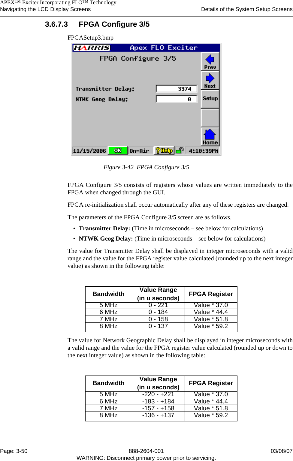    APEX™ Exciter Incorporating FLO™ TechnologyNavigating the LCD Display Screens Details of the System Setup ScreensPage: 3-50 888-2604-001 03/08/07WARNING: Disconnect primary power prior to servicing.3.6.7.3 FPGA Configure 3/5FPGASetup3.bmpFigure 3-42  FPGA Configure 3/5FPGA Configure 3/5 consists of registers whose values are written immediately to theFPGA when changed through the GUI. FPGA re-initialization shall occur automatically after any of these registers are changed.The parameters of the FPGA Configure 3/5 screen are as follows.•Transmitter Delay: (Time in microseconds – see below for calculations)•NTWK Geog Delay: (Time in microseconds – see below for calculations)The value for Transmitter Delay shall be displayed in integer microseconds with a validrange and the value for the FPGA register value calculated (rounded up to the next integervalue) as shown in the following table:The value for Network Geographic Delay shall be displayed in integer microseconds witha valid range and the value for the FPGA register value calculated (rounded up or down tothe next integer value) as shown in the following table:Bandwidth Value Range (in u seconds) FPGA Register5 MHz 0 - 221 Value * 37.06 MHz 0 - 184 Value * 44.47 MHz 0 - 158 Value * 51.88 MHz 0 - 137 Value * 59.2Bandwidth Value Range (in u seconds) FPGA Register5 MHz -220 - +221 Value * 37.06 MHz -183 - +184 Value * 44.47 MHz -157 - +158 Value * 51.88 MHz -136 - +137 Value * 59.2