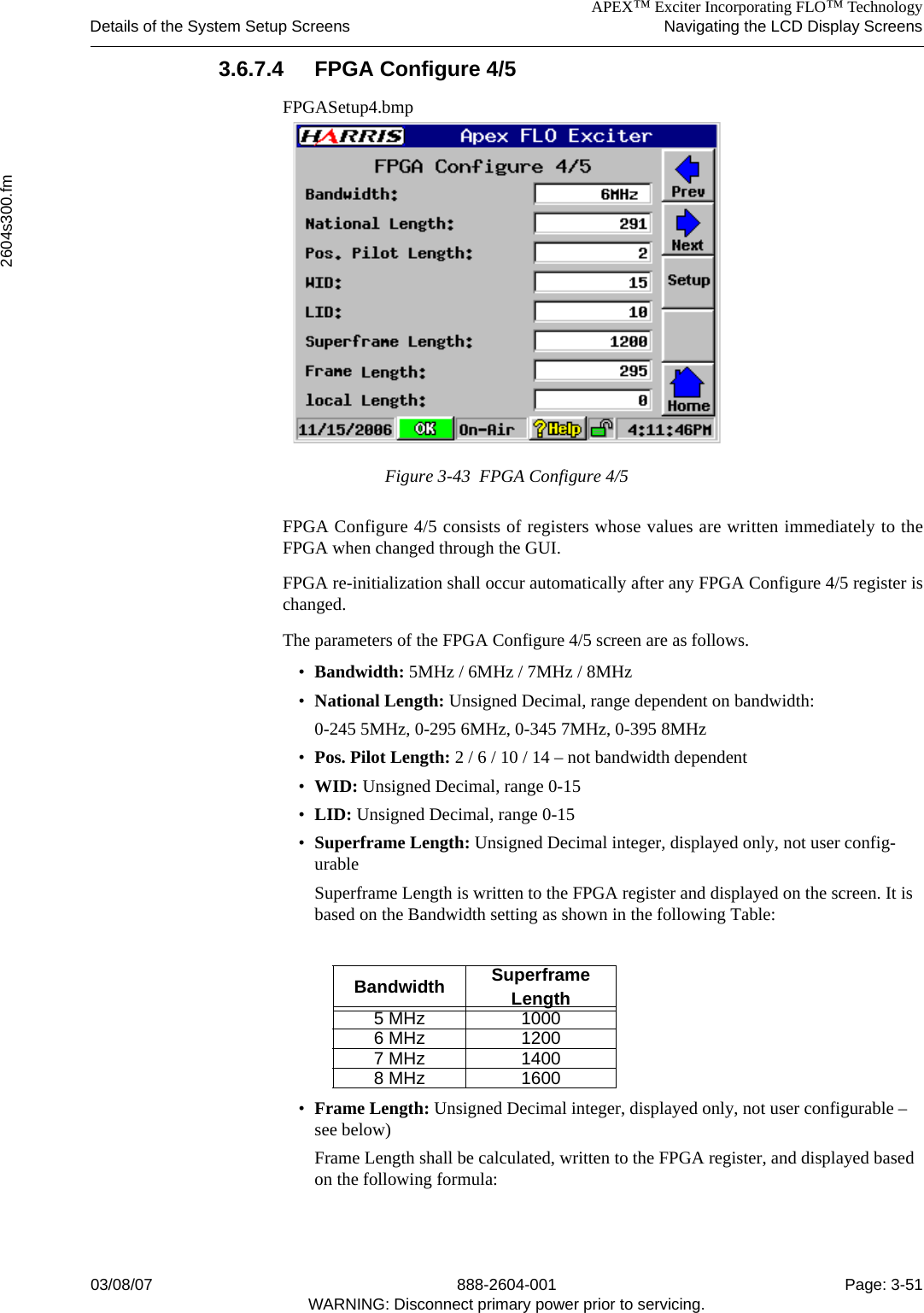 APEX™ Exciter Incorporating FLO™ TechnologyDetails of the System Setup Screens Navigating the LCD Display Screens2604s300.fm03/08/07 888-2604-001 Page: 3-51WARNING: Disconnect primary power prior to servicing.3.6.7.4 FPGA Configure 4/5FPGASetup4.bmpFigure 3-43  FPGA Configure 4/5FPGA Configure 4/5 consists of registers whose values are written immediately to theFPGA when changed through the GUI. FPGA re-initialization shall occur automatically after any FPGA Configure 4/5 register ischanged.The parameters of the FPGA Configure 4/5 screen are as follows.•Bandwidth: 5MHz / 6MHz / 7MHz / 8MHz•National Length: Unsigned Decimal, range dependent on bandwidth:0-245 5MHz, 0-295 6MHz, 0-345 7MHz, 0-395 8MHz•Pos. Pilot Length: 2 / 6 / 10 / 14 – not bandwidth dependent•WID: Unsigned Decimal, range 0-15•LID: Unsigned Decimal, range 0-15•Superframe Length: Unsigned Decimal integer, displayed only, not user config-urableSuperframe Length is written to the FPGA register and displayed on the screen. It is based on the Bandwidth setting as shown in the following Table:•Frame Length: Unsigned Decimal integer, displayed only, not user configurable – see below)Frame Length shall be calculated, written to the FPGA register, and displayed based on the following formula:Bandwidth Superframe Length5 MHz 10006 MHz 12007 MHz 14008 MHz 1600