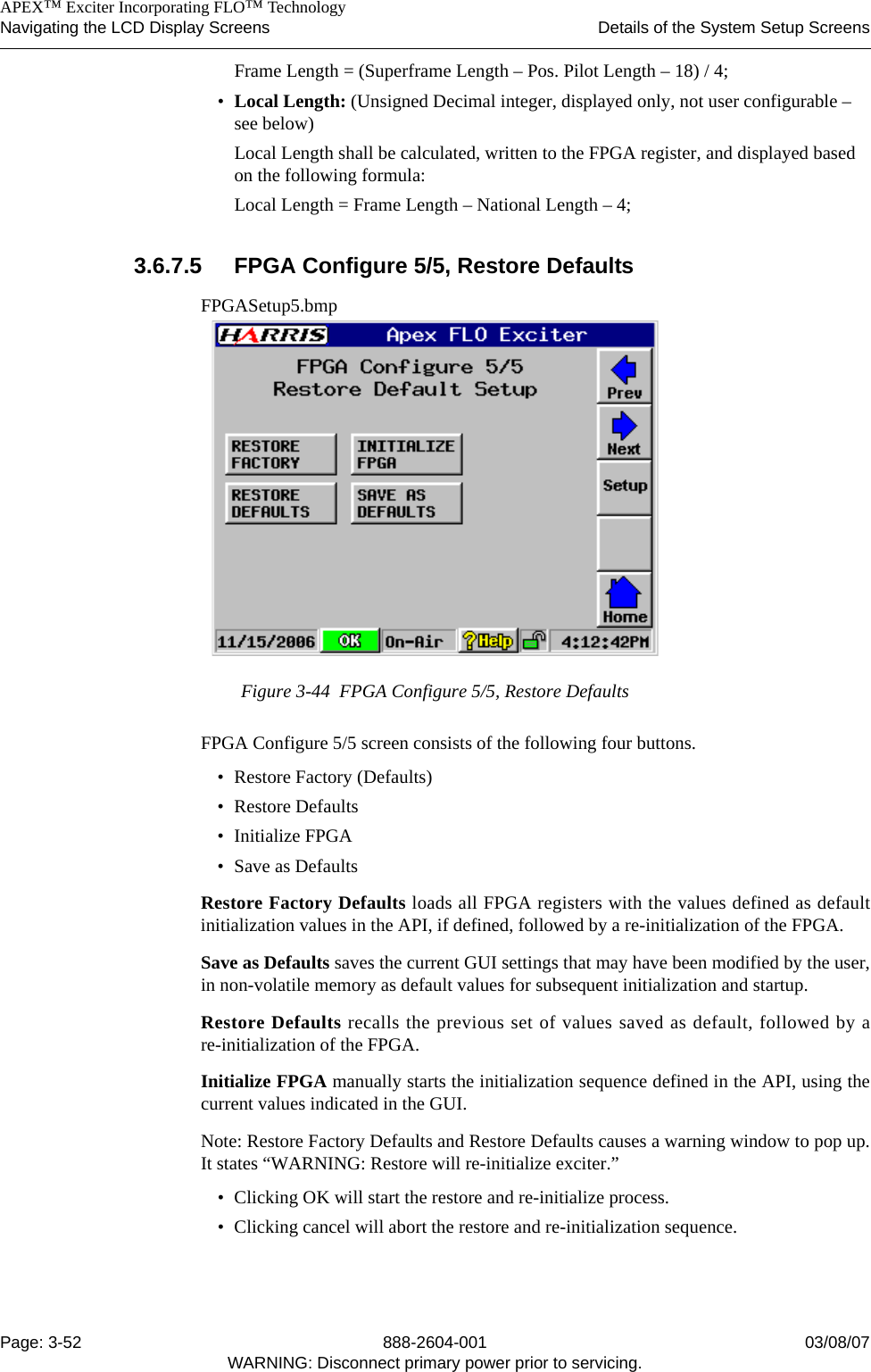    APEX™ Exciter Incorporating FLO™ TechnologyNavigating the LCD Display Screens Details of the System Setup ScreensPage: 3-52 888-2604-001 03/08/07WARNING: Disconnect primary power prior to servicing.Frame Length = (Superframe Length – Pos. Pilot Length – 18) / 4;•Local Length: (Unsigned Decimal integer, displayed only, not user configurable – see below)Local Length shall be calculated, written to the FPGA register, and displayed based on the following formula:Local Length = Frame Length – National Length – 4;3.6.7.5 FPGA Configure 5/5, Restore DefaultsFPGASetup5.bmpFigure 3-44  FPGA Configure 5/5, Restore DefaultsFPGA Configure 5/5 screen consists of the following four buttons.• Restore Factory (Defaults)• Restore Defaults• Initialize FPGA• Save as DefaultsRestore Factory Defaults loads all FPGA registers with the values defined as defaultinitialization values in the API, if defined, followed by a re-initialization of the FPGA.Save as Defaults saves the current GUI settings that may have been modified by the user,in non-volatile memory as default values for subsequent initialization and startup.Restore Defaults recalls the previous set of values saved as default, followed by are-initialization of the FPGA.Initialize FPGA manually starts the initialization sequence defined in the API, using thecurrent values indicated in the GUI.Note: Restore Factory Defaults and Restore Defaults causes a warning window to pop up.It states “WARNING: Restore will re-initialize exciter.” • Clicking OK will start the restore and re-initialize process. • Clicking cancel will abort the restore and re-initialization sequence.