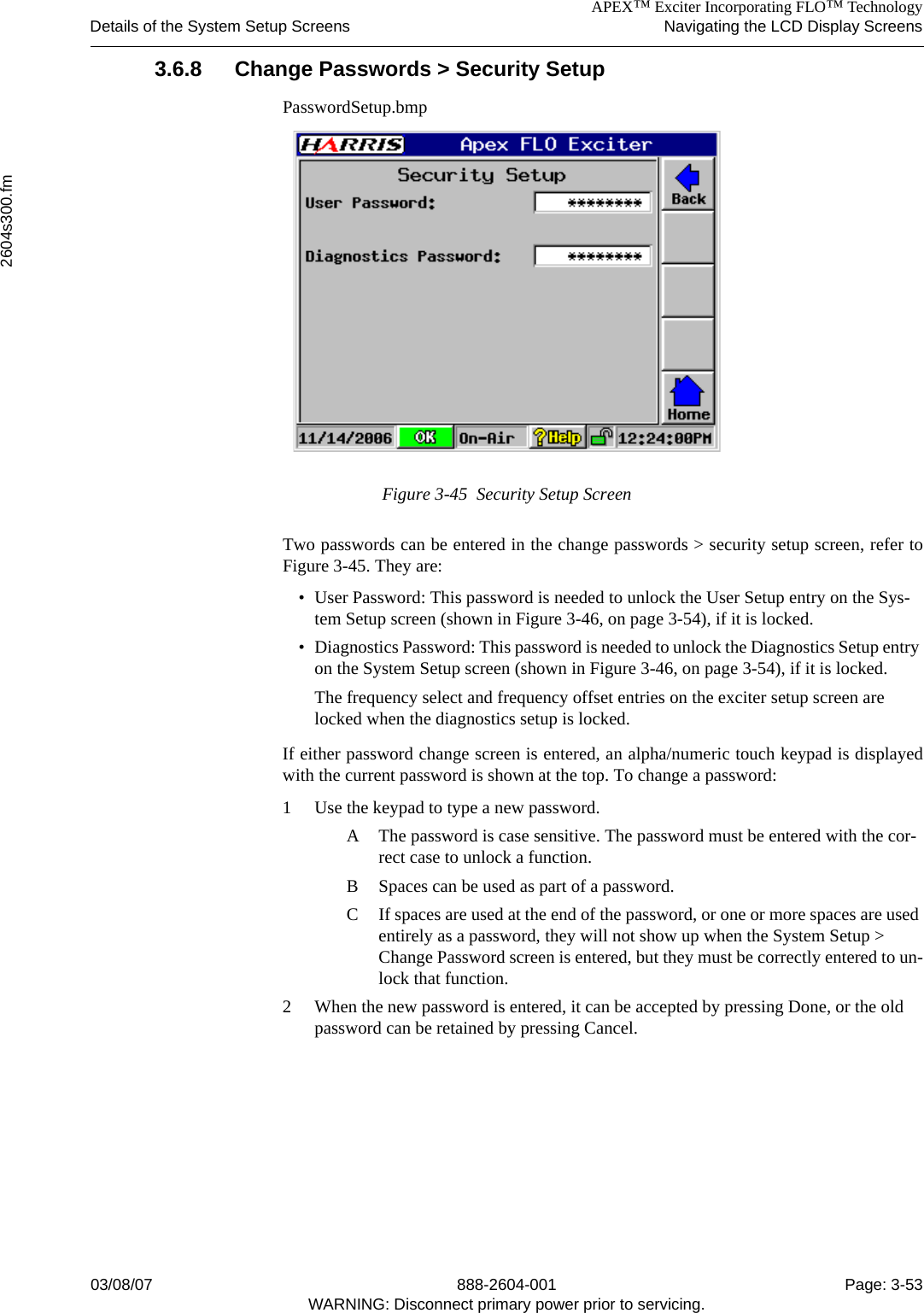 APEX™ Exciter Incorporating FLO™ TechnologyDetails of the System Setup Screens Navigating the LCD Display Screens2604s300.fm03/08/07 888-2604-001 Page: 3-53WARNING: Disconnect primary power prior to servicing.3.6.8 Change Passwords &gt; Security SetupPasswordSetup.bmpFigure 3-45  Security Setup ScreenTwo passwords can be entered in the change passwords &gt; security setup screen, refer toFigure 3-45. They are:• User Password: This password is needed to unlock the User Setup entry on the Sys-tem Setup screen (shown in Figure 3-46, on page 3-54), if it is locked.• Diagnostics Password: This password is needed to unlock the Diagnostics Setup entry on the System Setup screen (shown in Figure 3-46, on page 3-54), if it is locked.The frequency select and frequency offset entries on the exciter setup screen are locked when the diagnostics setup is locked.If either password change screen is entered, an alpha/numeric touch keypad is displayedwith the current password is shown at the top. To change a password:1 Use the keypad to type a new password. A The password is case sensitive. The password must be entered with the cor-rect case to unlock a function. B Spaces can be used as part of a password. C If spaces are used at the end of the password, or one or more spaces are used entirely as a password, they will not show up when the System Setup &gt; Change Password screen is entered, but they must be correctly entered to un-lock that function.2 When the new password is entered, it can be accepted by pressing Done, or the old password can be retained by pressing Cancel.