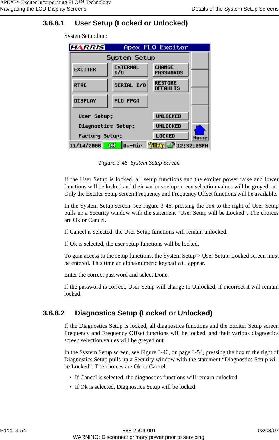    APEX™ Exciter Incorporating FLO™ TechnologyNavigating the LCD Display Screens Details of the System Setup ScreensPage: 3-54 888-2604-001 03/08/07WARNING: Disconnect primary power prior to servicing.3.6.8.1 User Setup (Locked or Unlocked)SystemSetup.bmpFigure 3-46  System Setup ScreenIf the User Setup is locked, all setup functions and the exciter power raise and lowerfunctions will be locked and their various setup screen selection values will be greyed out.Only the Exciter Setup screen Frequency and Frequency Offset functions will be available. In the System Setup screen, see Figure 3-46, pressing the box to the right of User Setuppulls up a Security window with the statement “User Setup will be Locked”. The choicesare Ok or Cancel. If Cancel is selected, the User Setup functions will remain unlocked.If Ok is selected, the user setup functions will be locked. To gain access to the setup functions, the System Setup &gt; User Setup: Locked screen mustbe entered. This time an alpha/numeric keypad will appear.Enter the correct password and select Done.If the password is correct, User Setup will change to Unlocked, if incorrect it will remainlocked.3.6.8.2 Diagnostics Setup (Locked or Unlocked)If the Diagnostics Setup is locked, all diagnostics functions and the Exciter Setup screenFrequency and Frequency Offset functions will be locked, and their various diagnosticsscreen selection values will be greyed out. In the System Setup screen, see Figure 3-46, on page 3-54, pressing the box to the right ofDiagnostics Setup pulls up a Security window with the statement “Diagnostics Setup willbe Locked”. The choices are Ok or Cancel. • If Cancel is selected, the diagnostics functions will remain unlocked.• If Ok is selected, Diagnostics Setup will be locked.