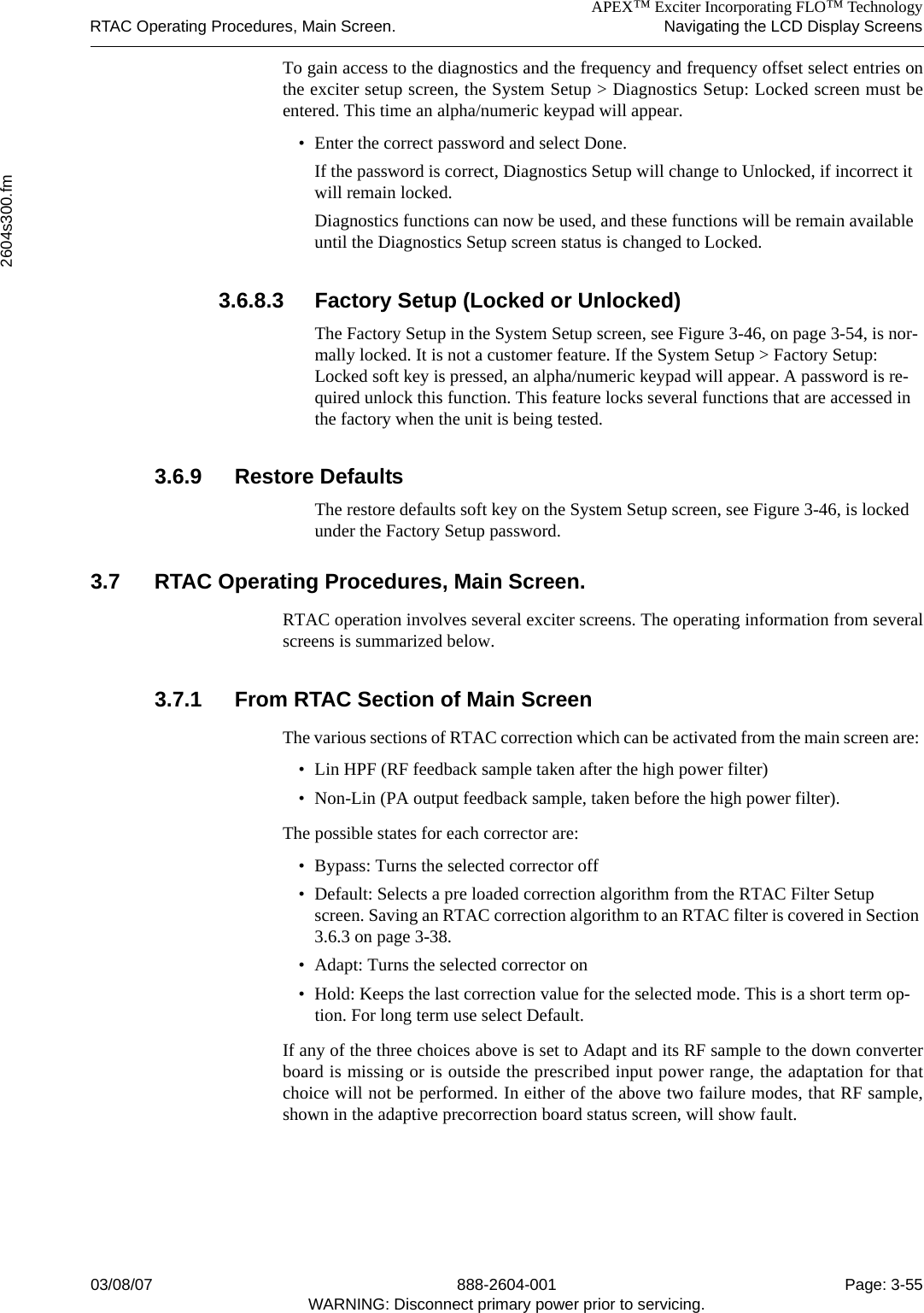 APEX™ Exciter Incorporating FLO™ TechnologyRTAC Operating Procedures, Main Screen. Navigating the LCD Display Screens2604s300.fm03/08/07 888-2604-001 Page: 3-55WARNING: Disconnect primary power prior to servicing.To gain access to the diagnostics and the frequency and frequency offset select entries onthe exciter setup screen, the System Setup &gt; Diagnostics Setup: Locked screen must beentered. This time an alpha/numeric keypad will appear.• Enter the correct password and select Done.If the password is correct, Diagnostics Setup will change to Unlocked, if incorrect it will remain locked.Diagnostics functions can now be used, and these functions will be remain available until the Diagnostics Setup screen status is changed to Locked.3.6.8.3 Factory Setup (Locked or Unlocked)The Factory Setup in the System Setup screen, see Figure 3-46, on page 3-54, is nor-mally locked. It is not a customer feature. If the System Setup &gt; Factory Setup: Locked soft key is pressed, an alpha/numeric keypad will appear. A password is re-quired unlock this function. This feature locks several functions that are accessed in the factory when the unit is being tested.3.6.9 Restore DefaultsThe restore defaults soft key on the System Setup screen, see Figure 3-46, is locked under the Factory Setup password.3.7 RTAC Operating Procedures, Main Screen.RTAC operation involves several exciter screens. The operating information from severalscreens is summarized below.3.7.1 From RTAC Section of Main ScreenThe various sections of RTAC correction which can be activated from the main screen are: • Lin HPF (RF feedback sample taken after the high power filter) • Non-Lin (PA output feedback sample, taken before the high power filter). The possible states for each corrector are: • Bypass: Turns the selected corrector off• Default: Selects a pre loaded correction algorithm from the RTAC Filter Setup screen. Saving an RTAC correction algorithm to an RTAC filter is covered in Section 3.6.3 on page 3-38.• Adapt: Turns the selected corrector on• Hold: Keeps the last correction value for the selected mode. This is a short term op-tion. For long term use select Default.If any of the three choices above is set to Adapt and its RF sample to the down converterboard is missing or is outside the prescribed input power range, the adaptation for thatchoice will not be performed. In either of the above two failure modes, that RF sample,shown in the adaptive precorrection board status screen, will show fault.