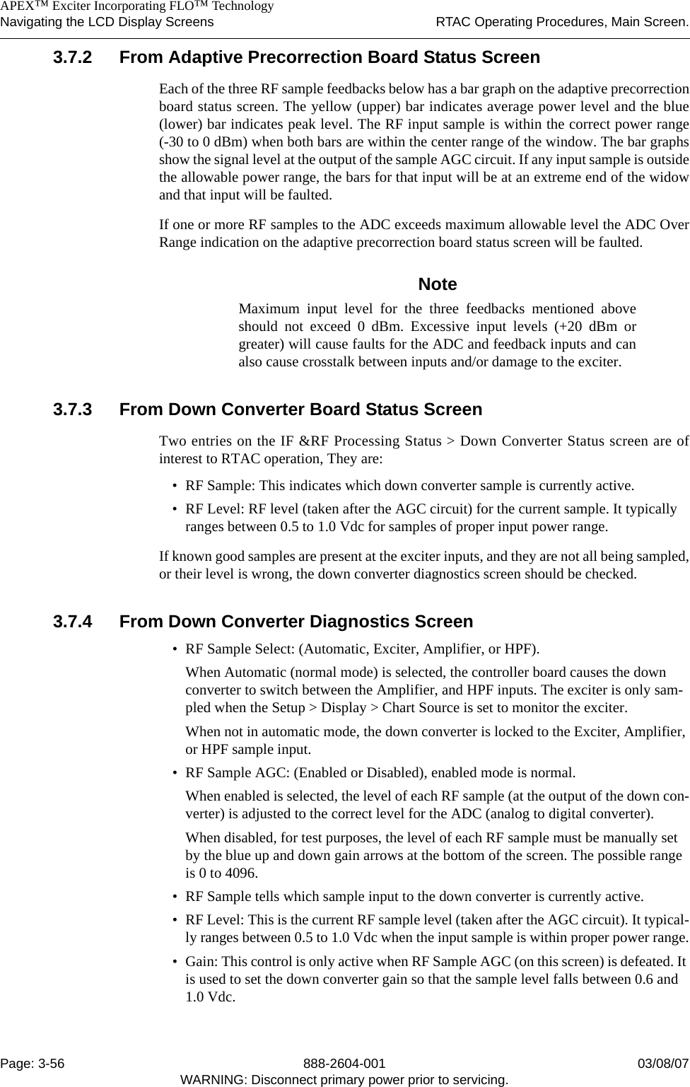    APEX™ Exciter Incorporating FLO™ TechnologyNavigating the LCD Display Screens RTAC Operating Procedures, Main Screen.Page: 3-56 888-2604-001 03/08/07WARNING: Disconnect primary power prior to servicing.3.7.2 From Adaptive Precorrection Board Status ScreenEach of the three RF sample feedbacks below has a bar graph on the adaptive precorrectionboard status screen. The yellow (upper) bar indicates average power level and the blue(lower) bar indicates peak level. The RF input sample is within the correct power range(-30 to 0 dBm) when both bars are within the center range of the window. The bar graphsshow the signal level at the output of the sample AGC circuit. If any input sample is outsidethe allowable power range, the bars for that input will be at an extreme end of the widowand that input will be faulted.If one or more RF samples to the ADC exceeds maximum allowable level the ADC OverRange indication on the adaptive precorrection board status screen will be faulted.NoteMaximum input level for the three feedbacks mentioned aboveshould not exceed 0 dBm. Excessive input levels (+20 dBm orgreater) will cause faults for the ADC and feedback inputs and canalso cause crosstalk between inputs and/or damage to the exciter.3.7.3 From Down Converter Board Status ScreenTwo entries on the IF &amp;RF Processing Status &gt; Down Converter Status screen are ofinterest to RTAC operation, They are:• RF Sample: This indicates which down converter sample is currently active.• RF Level: RF level (taken after the AGC circuit) for the current sample. It typically ranges between 0.5 to 1.0 Vdc for samples of proper input power range.If known good samples are present at the exciter inputs, and they are not all being sampled,or their level is wrong, the down converter diagnostics screen should be checked.3.7.4 From Down Converter Diagnostics Screen• RF Sample Select: (Automatic, Exciter, Amplifier, or HPF).When Automatic (normal mode) is selected, the controller board causes the down converter to switch between the Amplifier, and HPF inputs. The exciter is only sam-pled when the Setup &gt; Display &gt; Chart Source is set to monitor the exciter.When not in automatic mode, the down converter is locked to the Exciter, Amplifier, or HPF sample input.• RF Sample AGC: (Enabled or Disabled), enabled mode is normal.When enabled is selected, the level of each RF sample (at the output of the down con-verter) is adjusted to the correct level for the ADC (analog to digital converter). When disabled, for test purposes, the level of each RF sample must be manually set by the blue up and down gain arrows at the bottom of the screen. The possible range is 0 to 4096.• RF Sample tells which sample input to the down converter is currently active.• RF Level: This is the current RF sample level (taken after the AGC circuit). It typical-ly ranges between 0.5 to 1.0 Vdc when the input sample is within proper power range.• Gain: This control is only active when RF Sample AGC (on this screen) is defeated. It is used to set the down converter gain so that the sample level falls between 0.6 and 1.0 Vdc.