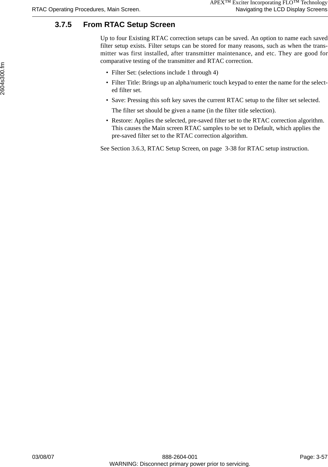 APEX™ Exciter Incorporating FLO™ TechnologyRTAC Operating Procedures, Main Screen. Navigating the LCD Display Screens2604s300.fm03/08/07 888-2604-001 Page: 3-57WARNING: Disconnect primary power prior to servicing.3.7.5 From RTAC Setup ScreenUp to four Existing RTAC correction setups can be saved. An option to name each savedfilter setup exists. Filter setups can be stored for many reasons, such as when the trans-mitter was first installed, after transmitter maintenance, and etc. They are good forcomparative testing of the transmitter and RTAC correction.• Filter Set: (selections include 1 through 4)• Filter Title: Brings up an alpha/numeric touch keypad to enter the name for the select-ed filter set.• Save: Pressing this soft key saves the current RTAC setup to the filter set selected.The filter set should be given a name (in the filter title selection).• Restore: Applies the selected, pre-saved filter set to the RTAC correction algorithm. This causes the Main screen RTAC samples to be set to Default, which applies the pre-saved filter set to the RTAC correction algorithm.See Section 3.6.3, RTAC Setup Screen, on page  3-38 for RTAC setup instruction.