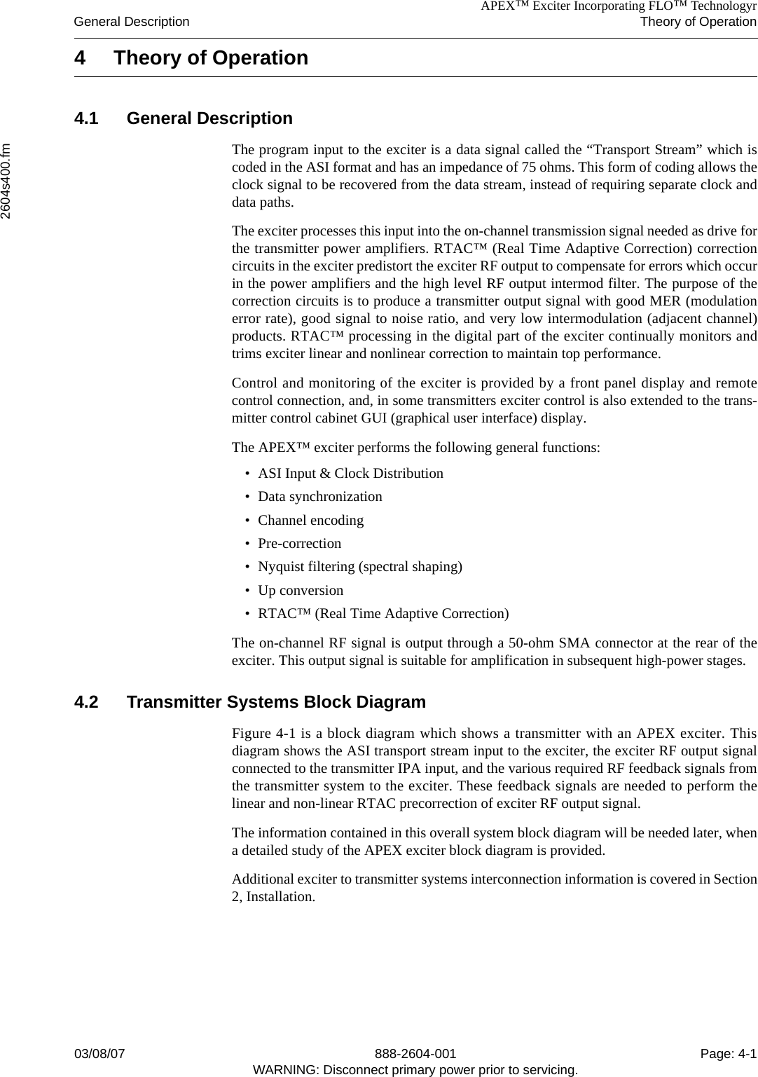 APEX™ Exciter Incorporating FLO™ TechnologyrGeneral Description Theory of Operation2604s400.fm03/08/07 888-2604-001 Page: 4-1WARNING: Disconnect primary power prior to servicing.4 Theory of Operation4.1 General DescriptionThe program input to the exciter is a data signal called the “Transport Stream” which iscoded in the ASI format and has an impedance of 75 ohms. This form of coding allows theclock signal to be recovered from the data stream, instead of requiring separate clock anddata paths.The exciter processes this input into the on-channel transmission signal needed as drive forthe transmitter power amplifiers. RTAC™ (Real Time Adaptive Correction) correctioncircuits in the exciter predistort the exciter RF output to compensate for errors which occurin the power amplifiers and the high level RF output intermod filter. The purpose of thecorrection circuits is to produce a transmitter output signal with good MER (modulationerror rate), good signal to noise ratio, and very low intermodulation (adjacent channel)products. RTAC™ processing in the digital part of the exciter continually monitors andtrims exciter linear and nonlinear correction to maintain top performance.Control and monitoring of the exciter is provided by a front panel display and remotecontrol connection, and, in some transmitters exciter control is also extended to the trans-mitter control cabinet GUI (graphical user interface) display.The APEX™ exciter performs the following general functions:• ASI Input &amp; Clock Distribution• Data synchronization• Channel encoding• Pre-correction• Nyquist filtering (spectral shaping)• Up conversion• RTAC™ (Real Time Adaptive Correction)The on-channel RF signal is output through a 50-ohm SMA connector at the rear of theexciter. This output signal is suitable for amplification in subsequent high-power stages.4.2 Transmitter Systems Block DiagramFigure 4-1 is a block diagram which shows a transmitter with an APEX exciter. Thisdiagram shows the ASI transport stream input to the exciter, the exciter RF output signalconnected to the transmitter IPA input, and the various required RF feedback signals fromthe transmitter system to the exciter. These feedback signals are needed to perform thelinear and non-linear RTAC precorrection of exciter RF output signal. The information contained in this overall system block diagram will be needed later, whena detailed study of the APEX exciter block diagram is provided. Additional exciter to transmitter systems interconnection information is covered in Section2, Installation.