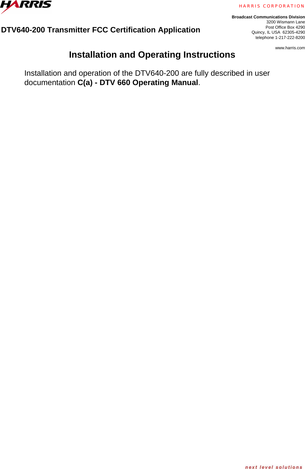      DTV640-200 Transmitter FCC Certification Application    HARRIS CORPORATION Broadcast Communications Division3200 Wismann LanePost Office Box 4290Quincy, IL USA  62305-4290telephone 1-217-222-8200www.harris.com Installation and Operating Instructions  Installation and operation of the DTV640-200 are fully described in user documentation C(a) - DTV 660 Operating Manual.  
