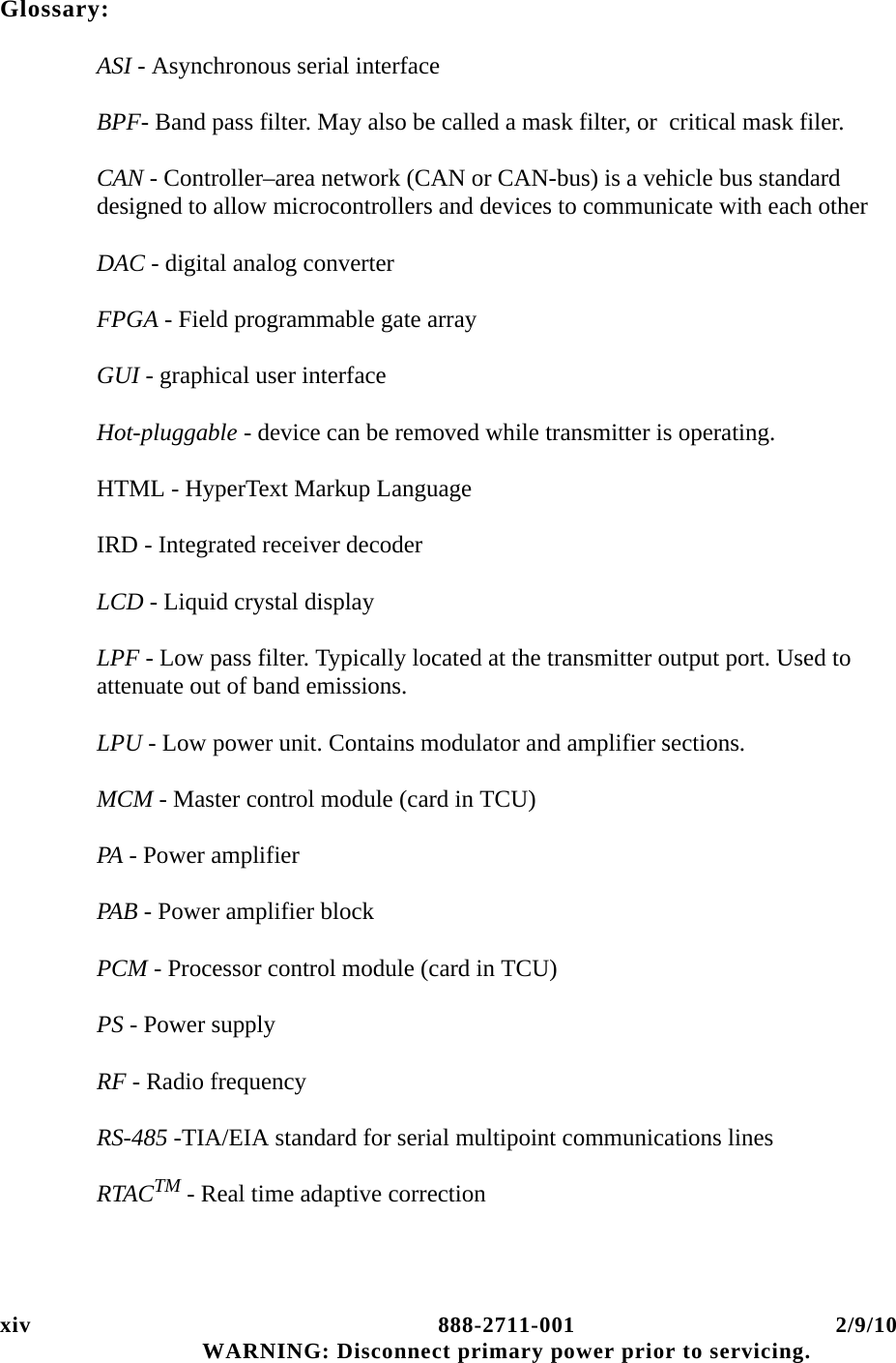 xiv 888-2711-001 2/9/10 WARNING: Disconnect primary power prior to servicing.Glossary:ASI - Asynchronous serial interfaceBPF- Band pass filter. May also be called a mask filter, or  critical mask filer.CAN - Controller–area network (CAN or CAN-bus) is a vehicle bus standard designed to allow microcontrollers and devices to communicate with each other DAC - digital analog converterFPGA - Field programmable gate arrayGUI - graphical user interfaceHot-pluggable - device can be removed while transmitter is operating.HTML - HyperText Markup LanguageIRD - Integrated receiver decoderLCD - Liquid crystal displayLPF - Low pass filter. Typically located at the transmitter output port. Used to attenuate out of band emissions.LPU - Low power unit. Contains modulator and amplifier sections.MCM - Master control module (card in TCU)PA - Power amplifierPAB - Power amplifier blockPCM - Processor control module (card in TCU)PS - Power supplyRF - Radio frequencyRS-485 -TIA/EIA standard for serial multipoint communications linesRTACTM - Real time adaptive correction