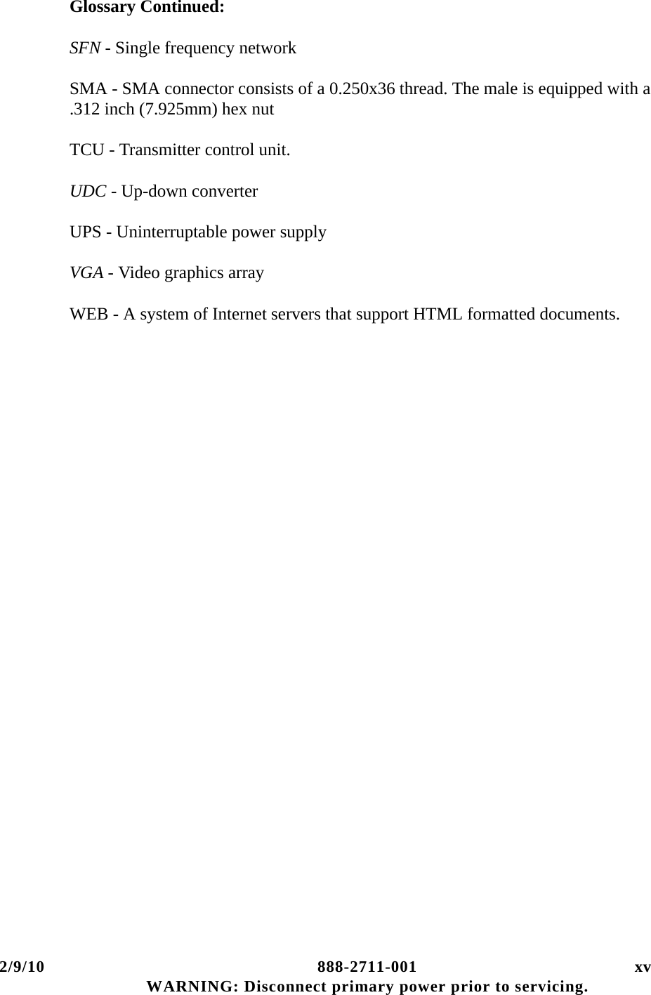 2/9/10 888-2711-001 xv WARNING: Disconnect primary power prior to servicing.Glossary Continued:SFN - Single frequency network  SMA - SMA connector consists of a 0.250x36 thread. The male is equipped with a .312 inch (7.925mm) hex nutTCU - Transmitter control unit.UDC - Up-down converterUPS - Uninterruptable power supplyVGA - Video graphics arrayWEB - A system of Internet servers that support HTML formatted documents.