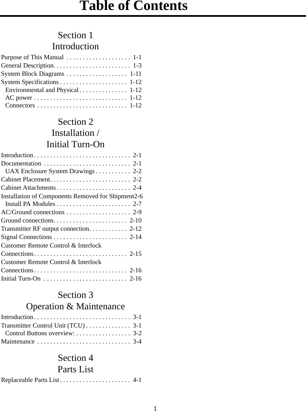 Table of Contents 1Section 1IntroductionPurpose of This Manual  . . . . . . . . . . . . . . . . . . . .  1-1General Description. . . . . . . . . . . . . . . . . . . . . . . .  1-3System Block Diagrams . . . . . . . . . . . . . . . . . . .  1-11System Specifications . . . . . . . . . . . . . . . . . . . . .  1-12Environmental and Physical. . . . . . . . . . . . . . .  1-12AC power . . . . . . . . . . . . . . . . . . . . . . . . . . . . .  1-12Connectors . . . . . . . . . . . . . . . . . . . . . . . . . . . .  1-12Section 2Installation /Initial Turn-OnIntroduction. . . . . . . . . . . . . . . . . . . . . . . . . . . . . .  2-1Documentation  . . . . . . . . . . . . . . . . . . . . . . . . . . .  2-1UAX Enclosure System Drawings . . . . . . . . . . .  2-2Cabinet Placement. . . . . . . . . . . . . . . . . . . . . . . . .  2-2Cabinet Attachments . . . . . . . . . . . . . . . . . . . . . . .  2-4Installation of Components Removed for Shipment2-6Install PA Modules . . . . . . . . . . . . . . . . . . . . . . .  2-7AC/Ground connections . . . . . . . . . . . . . . . . . . . .  2-9Ground connections. . . . . . . . . . . . . . . . . . . . . . .  2-10Transmitter RF output connection. . . . . . . . . . . .  2-12Signal Connections . . . . . . . . . . . . . . . . . . . . . . .  2-14Customer Remote Control &amp; Interlock Connections. . . . . . . . . . . . . . . . . . . . . . . . . . . . .  2-15Customer Remote Control &amp; Interlock Connections. . . . . . . . . . . . . . . . . . . . . . . . . . . . .  2-16Initial Turn-On  . . . . . . . . . . . . . . . . . . . . . . . . . .  2-16Section 3Operation &amp; MaintenanceIntroduction. . . . . . . . . . . . . . . . . . . . . . . . . . . . . .  3-1Transmitter Control Unit (TCU) . . . . . . . . . . . . . .  3-1Control Buttons overview: . . . . . . . . . . . . . . . . .  3-2Maintenance  . . . . . . . . . . . . . . . . . . . . . . . . . . . . .  3-4Section 4Parts ListReplaceable Parts List. . . . . . . . . . . . . . . . . . . . . .  4-1