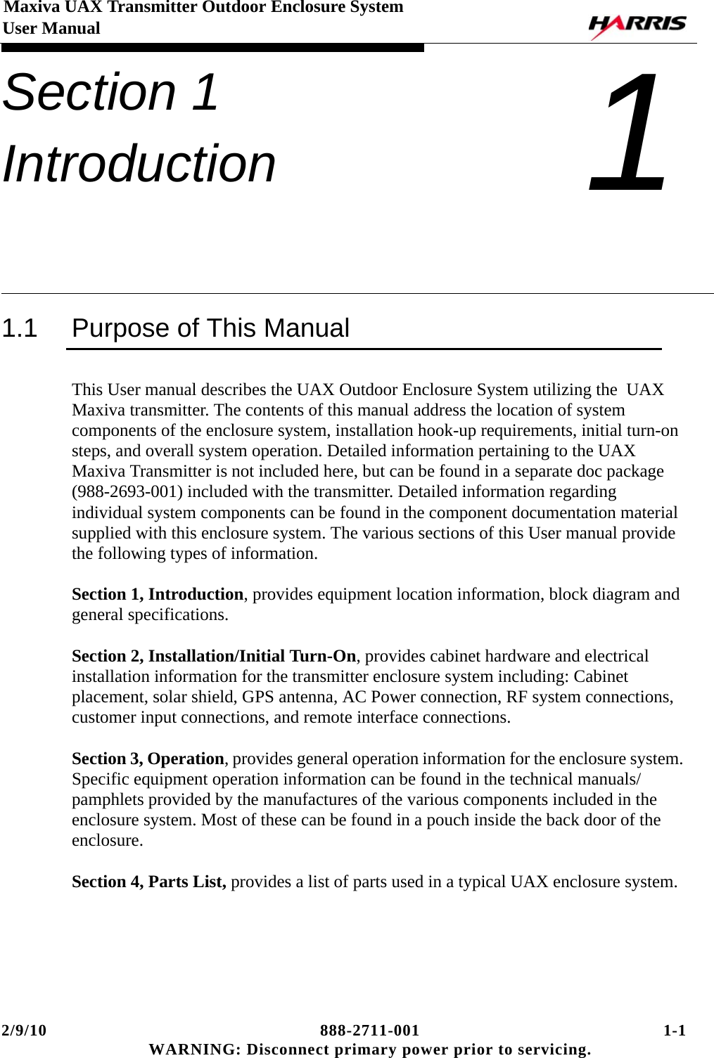 2/9/10 888-2711-001 1-1 WARNING: Disconnect primary power prior to servicing.Maxiva UAX Transmitter Outdoor Enclosure System User ManualSection 1 Introduction 11.1 Purpose of This ManualThis User manual describes the UAX Outdoor Enclosure System utilizing the  UAX Maxiva transmitter. The contents of this manual address the location of system components of the enclosure system, installation hook-up requirements, initial turn-on steps, and overall system operation. Detailed information pertaining to the UAX Maxiva Transmitter is not included here, but can be found in a separate doc package (988-2693-001) included with the transmitter. Detailed information regarding individual system components can be found in the component documentation material supplied with this enclosure system. The various sections of this User manual provide the following types of information. Section 1, Introduction, provides equipment location information, block diagram and general specifications.Section 2, Installation/Initial Turn-On, provides cabinet hardware and electrical installation information for the transmitter enclosure system including: Cabinet placement, solar shield, GPS antenna, AC Power connection, RF system connections, customer input connections, and remote interface connections.Section 3, Operation, provides general operation information for the enclosure system. Specific equipment operation information can be found in the technical manuals/pamphlets provided by the manufactures of the various components included in the enclosure system. Most of these can be found in a pouch inside the back door of the enclosure.Section 4, Parts List, provides a list of parts used in a typical UAX enclosure system.