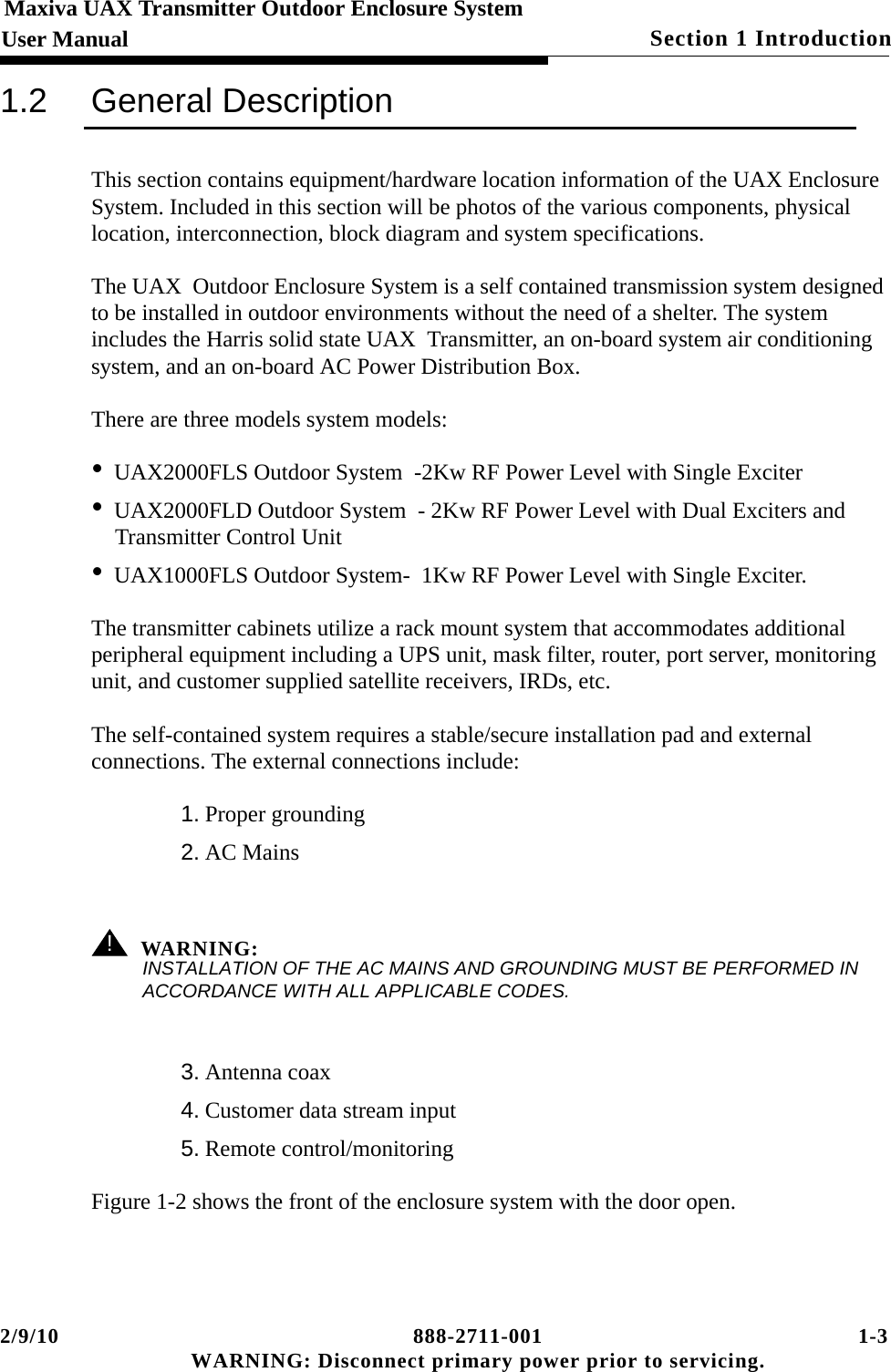 2/9/10 888-2711-001 1-3 WARNING: Disconnect primary power prior to servicing.Section 1 IntroductionMaxiva UAX Transmitter Outdoor Enclosure SystemUser Manual1.2 General DescriptionThis section contains equipment/hardware location information of the UAX Enclosure System. Included in this section will be photos of the various components, physical location, interconnection, block diagram and system specifications. The UAX  Outdoor Enclosure System is a self contained transmission system designed to be installed in outdoor environments without the need of a shelter. The system includes the Harris solid state UAX  Transmitter, an on-board system air conditioning system, and an on-board AC Power Distribution Box. There are three models system models:•UAX2000FLS Outdoor System  -2Kw RF Power Level with Single Exciter        •UAX2000FLD Outdoor System  - 2Kw RF Power Level with Dual Exciters and Transmitter Control Unit                      •UAX1000FLS Outdoor System-  1Kw RF Power Level with Single Exciter.   The transmitter cabinets utilize a rack mount system that accommodates additional peripheral equipment including a UPS unit, mask filter, router, port server, monitoring unit, and customer supplied satellite receivers, IRDs, etc.The self-contained system requires a stable/secure installation pad and external connections. The external connections include: 1. Proper grounding2. AC Mains ! WARNING:INSTALLATION OF THE AC MAINS AND GROUNDING MUST BE PERFORMED IN ACCORDANCE WITH ALL APPLICABLE CODES.3. Antenna coax4. Customer data stream input5. Remote control/monitoring Figure 1-2 shows the front of the enclosure system with the door open. 