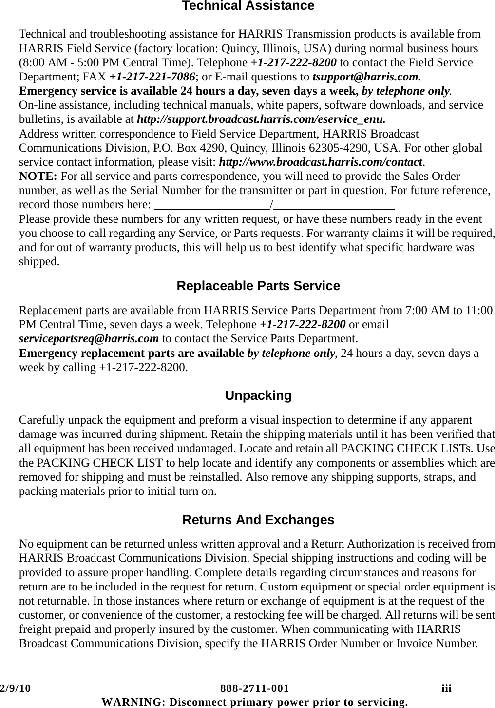 2/9/10 888-2711-001 iii WARNING: Disconnect primary power prior to servicing.Technical AssistanceTechnical and troubleshooting assistance for HARRIS Transmission products is available from HARRIS Field Service (factory location: Quincy, Illinois, USA) during normal business hours (8:00 AM - 5:00 PM Central Time). Telephone +1-217-222-8200 to contact the Field Service Department; FAX +1-217-221-7086; or E-mail questions to tsupport@harris.com. Emergency service is available 24 hours a day, seven days a week, by telephone only.  On-line assistance, including technical manuals, white papers, software downloads, and service bulletins, is available at http://support.broadcast.harris.com/eservice_enu.  Address written correspondence to Field Service Department, HARRIS Broadcast Communications Division, P.O. Box 4290, Quincy, Illinois 62305-4290, USA. For other global service contact information, please visit: http://www.broadcast.harris.com/contact. NOTE: For all service and parts correspondence, you will need to provide the Sales Order number, as well as the Serial Number for the transmitter or part in question. For future reference, record those numbers here: ___________________/____________________ Please provide these numbers for any written request, or have these numbers ready in the event you choose to call regarding any Service, or Parts requests. For warranty claims it will be required, and for out of warranty products, this will help us to best identify what specific hardware was shipped.Replaceable Parts ServiceReplacement parts are available from HARRIS Service Parts Department from 7:00 AM to 11:00 PM Central Time, seven days a week. Telephone +1-217-222-8200 or email servicepartsreq@harris.com to contact the Service Parts Department.  Emergency replacement parts are available by telephone only, 24 hours a day, seven days a week by calling +1-217-222-8200.UnpackingCarefully unpack the equipment and preform a visual inspection to determine if any apparent damage was incurred during shipment. Retain the shipping materials until it has been verified that all equipment has been received undamaged. Locate and retain all PACKING CHECK LISTs. Use the PACKING CHECK LIST to help locate and identify any components or assemblies which are removed for shipping and must be reinstalled. Also remove any shipping supports, straps, and packing materials prior to initial turn on.Returns And ExchangesNo equipment can be returned unless written approval and a Return Authorization is received from HARRIS Broadcast Communications Division. Special shipping instructions and coding will be provided to assure proper handling. Complete details regarding circumstances and reasons for return are to be included in the request for return. Custom equipment or special order equipment is not returnable. In those instances where return or exchange of equipment is at the request of the customer, or convenience of the customer, a restocking fee will be charged. All returns will be sent freight prepaid and properly insured by the customer. When communicating with HARRIS Broadcast Communications Division, specify the HARRIS Order Number or Invoice Number.