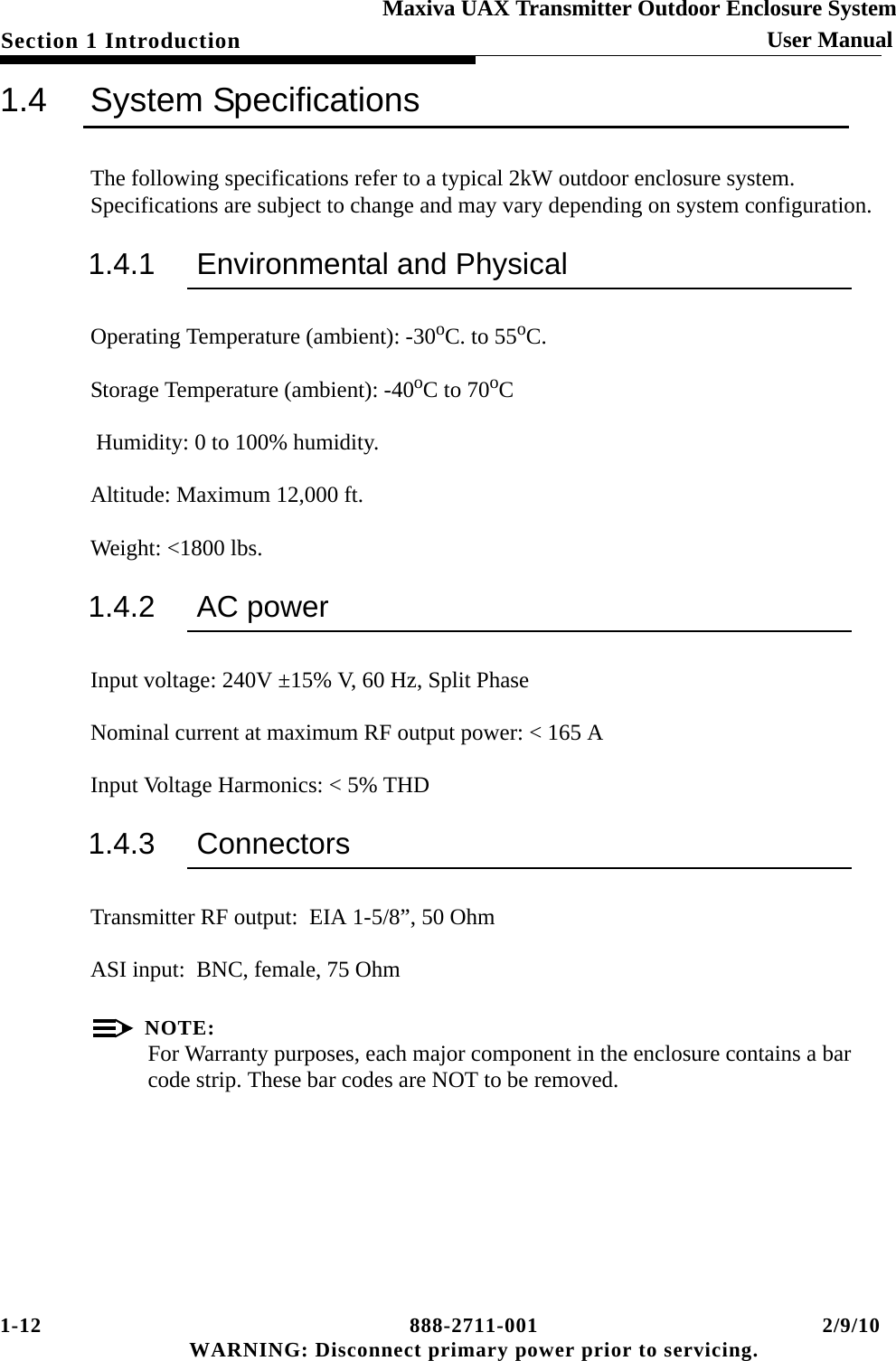 1-12 888-2711-001 2/9/10 WARNING: Disconnect primary power prior to servicing.Section 1 Introduction User ManualMaxiva UAX Transmitter Outdoor Enclosure System1.4 System SpecificationsThe following specifications refer to a typical 2kW outdoor enclosure system. Specifications are subject to change and may vary depending on system configuration.1.4.1 Environmental and PhysicalOperating Temperature (ambient): -30oC. to 55oC.Storage Temperature (ambient): -40oC to 70oC Humidity: 0 to 100% humidity.Altitude: Maximum 12,000 ft.Weight: &lt;1800 lbs.1.4.2 AC power Input voltage: 240V ±15% V, 60 Hz, Split PhaseNominal current at maximum RF output power: &lt; 165 AInput Voltage Harmonics: &lt; 5% THD1.4.3 ConnectorsTransmitter RF output:  EIA 1-5/8”, 50 OhmASI input:  BNC, female, 75 OhmNOTE:For Warranty purposes, each major component in the enclosure contains a bar code strip. These bar codes are NOT to be removed. 