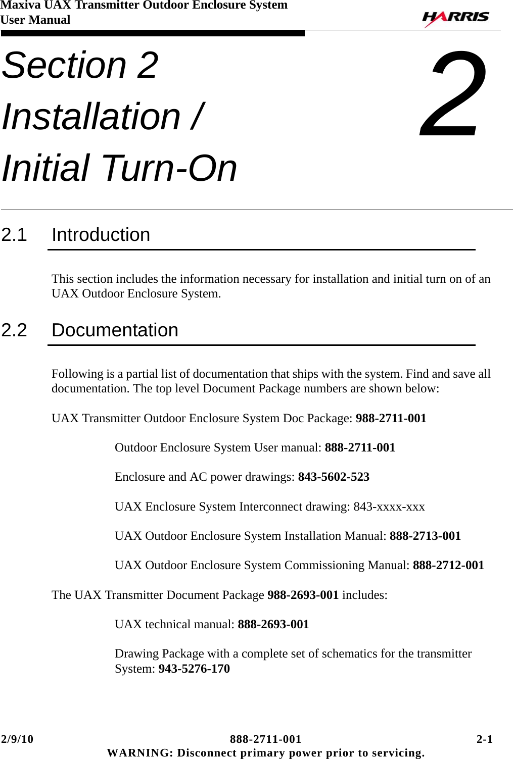 2/9/10 888-2711-001 2-1 WARNING: Disconnect primary power prior to servicing.Maxiva UAX Transmitter Outdoor Enclosure SystemUser ManualSection 2 Installation / Initial Turn-On 22.1 IntroductionThis section includes the information necessary for installation and initial turn on of an UAX Outdoor Enclosure System.2.2 DocumentationFollowing is a partial list of documentation that ships with the system. Find and save all documentation. The top level Document Package numbers are shown below:UAX Transmitter Outdoor Enclosure System Doc Package: 988-2711-001Outdoor Enclosure System User manual: 888-2711-001Enclosure and AC power drawings: 843-5602-523UAX Enclosure System Interconnect drawing: 843-xxxx-xxxUAX Outdoor Enclosure System Installation Manual: 888-2713-001UAX Outdoor Enclosure System Commissioning Manual: 888-2712-001The UAX Transmitter Document Package 988-2693-001 includes:UAX technical manual: 888-2693-001Drawing Package with a complete set of schematics for the transmitter System: 943-5276-170