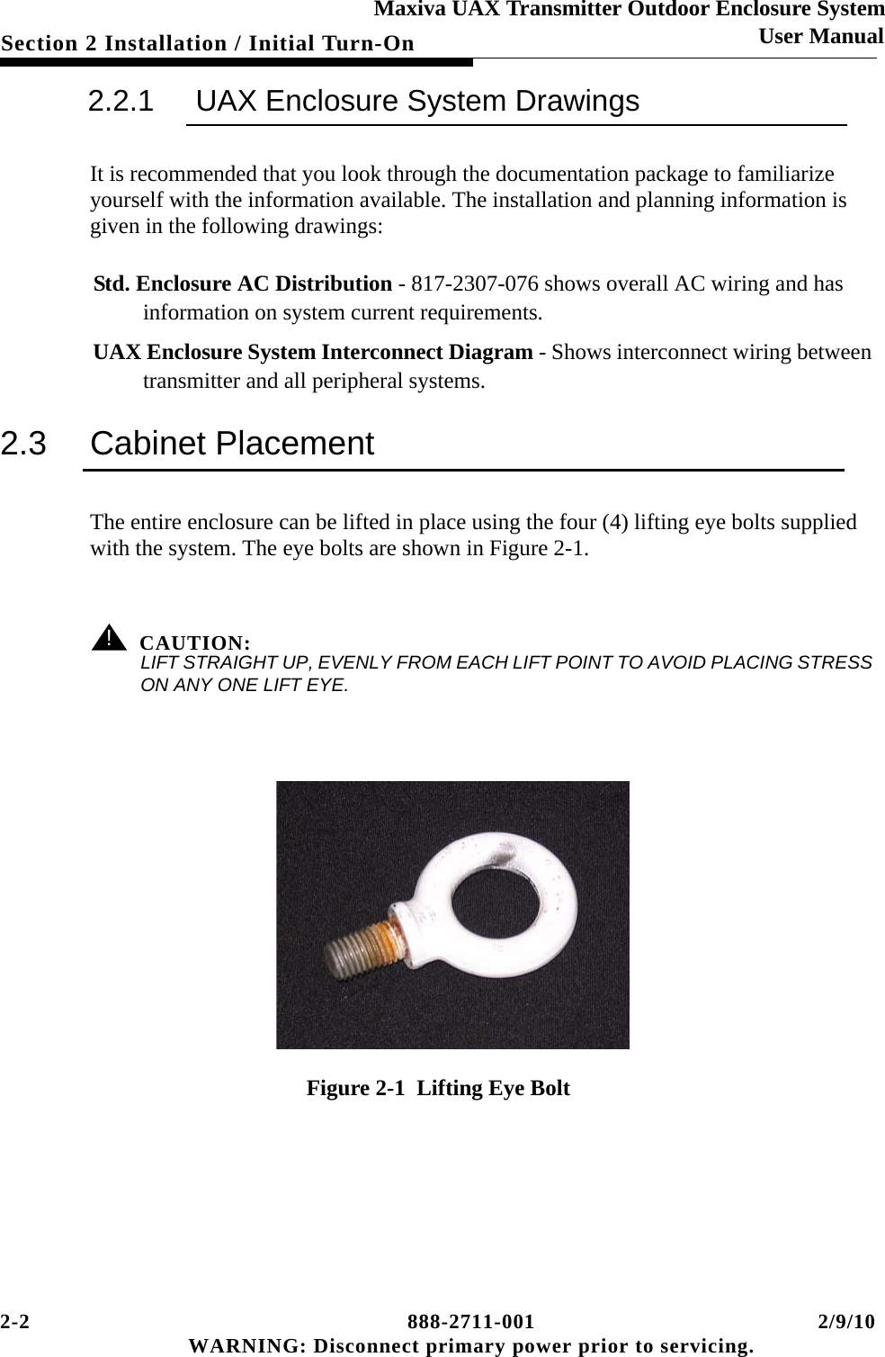 2-2 888-2711-001 2/9/10 WARNING: Disconnect primary power prior to servicing.Section 2 Installation / Initial Turn-OnMaxiva UAX Transmitter Outdoor Enclosure SystemUser Manual2.2.1 UAX Enclosure System DrawingsIt is recommended that you look through the documentation package to familiarize yourself with the information available. The installation and planning information is given in the following drawings:  Std. Enclosure AC Distribution - 817-2307-076 shows overall AC wiring and has information on system current requirements. UAX Enclosure System Interconnect Diagram - Shows interconnect wiring between transmitter and all peripheral systems.2.3 Cabinet PlacementThe entire enclosure can be lifted in place using the four (4) lifting eye bolts supplied with the system. The eye bolts are shown in Figure 2-1. ! CAUTION:LIFT STRAIGHT UP, EVENLY FROM EACH LIFT POINT TO AVOID PLACING STRESS ON ANY ONE LIFT EYE. Figure 2-1  Lifting Eye Bolt