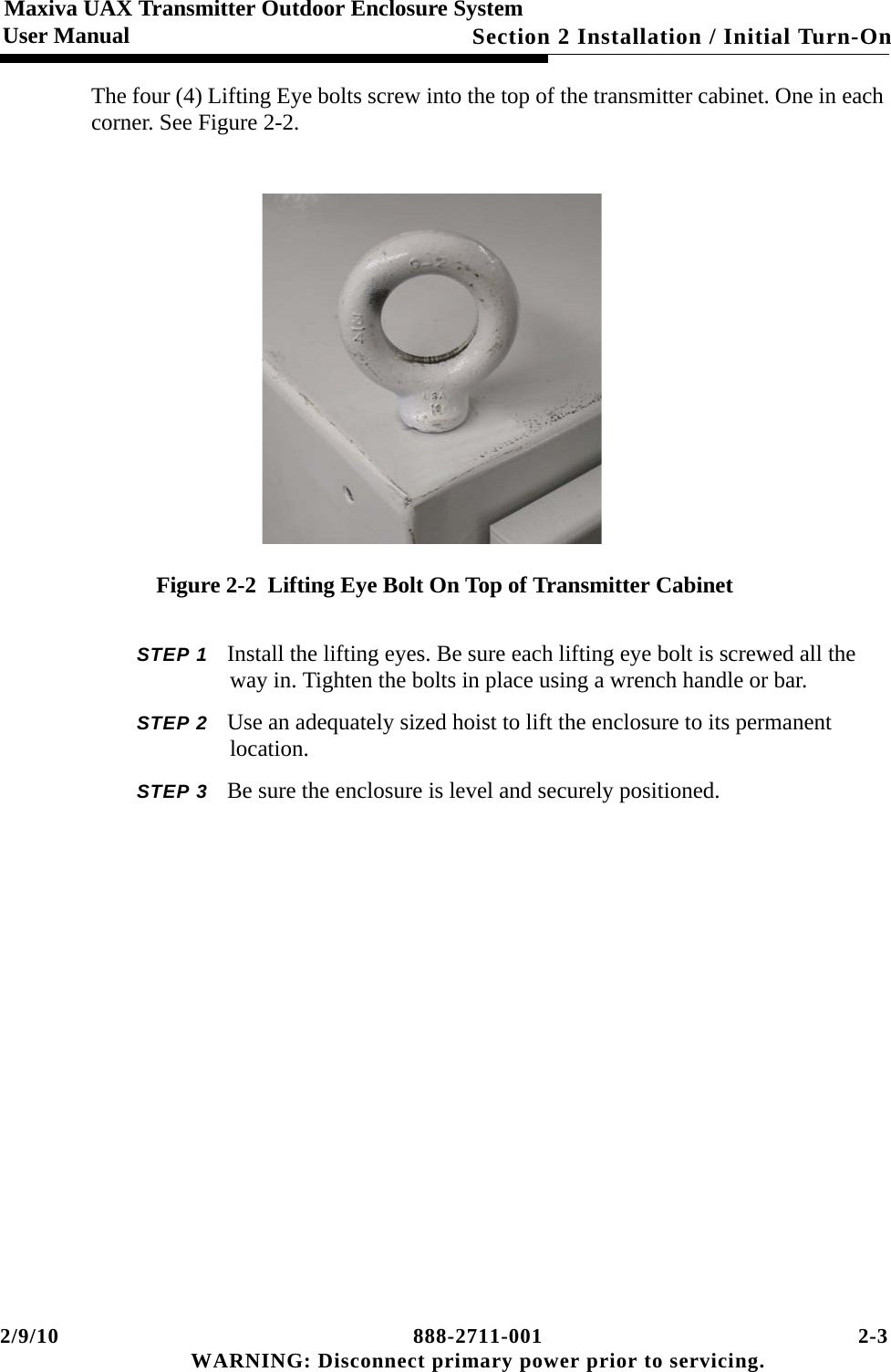 2/9/10 888-2711-001 2-3 WARNING: Disconnect primary power prior to servicing.Section 2 Installation / Initial Turn-OnMaxiva UAX Transmitter Outdoor Enclosure SystemUser ManualThe four (4) Lifting Eye bolts screw into the top of the transmitter cabinet. One in each corner. See Figure 2-2.Figure 2-2  Lifting Eye Bolt On Top of Transmitter CabinetSTEP 1 Install the lifting eyes. Be sure each lifting eye bolt is screwed all the way in. Tighten the bolts in place using a wrench handle or bar.STEP 2 Use an adequately sized hoist to lift the enclosure to its permanent location.STEP 3 Be sure the enclosure is level and securely positioned.