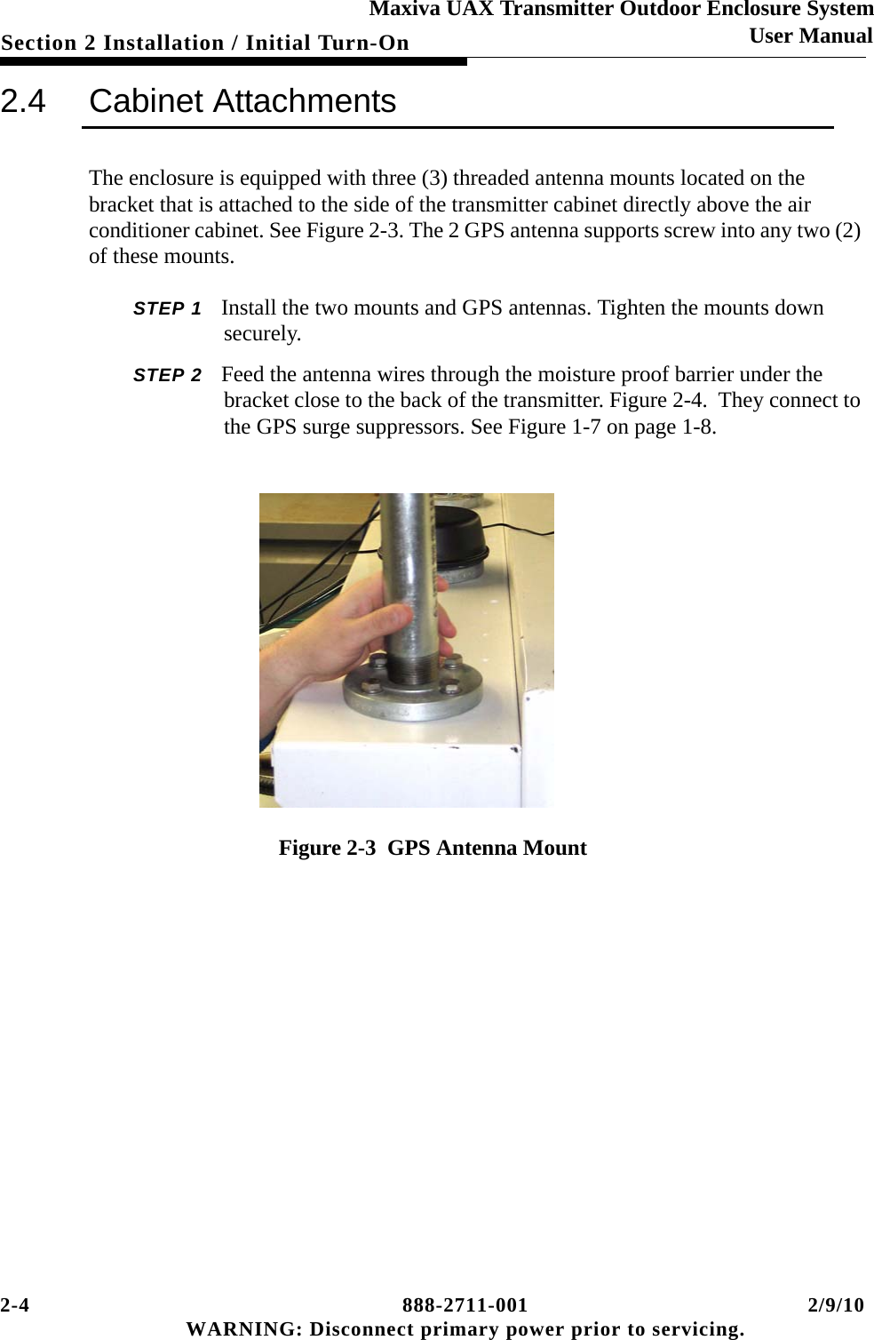 2-4 888-2711-001 2/9/10 WARNING: Disconnect primary power prior to servicing.Section 2 Installation / Initial Turn-OnMaxiva UAX Transmitter Outdoor Enclosure SystemUser Manual2.4 Cabinet AttachmentsThe enclosure is equipped with three (3) threaded antenna mounts located on the bracket that is attached to the side of the transmitter cabinet directly above the air conditioner cabinet. See Figure 2-3. The 2 GPS antenna supports screw into any two (2) of these mounts. STEP 1 Install the two mounts and GPS antennas. Tighten the mounts down securely. STEP 2 Feed the antenna wires through the moisture proof barrier under the bracket close to the back of the transmitter. Figure 2-4.  They connect to the GPS surge suppressors. See Figure 1-7 on page 1-8. Figure 2-3  GPS Antenna Mount