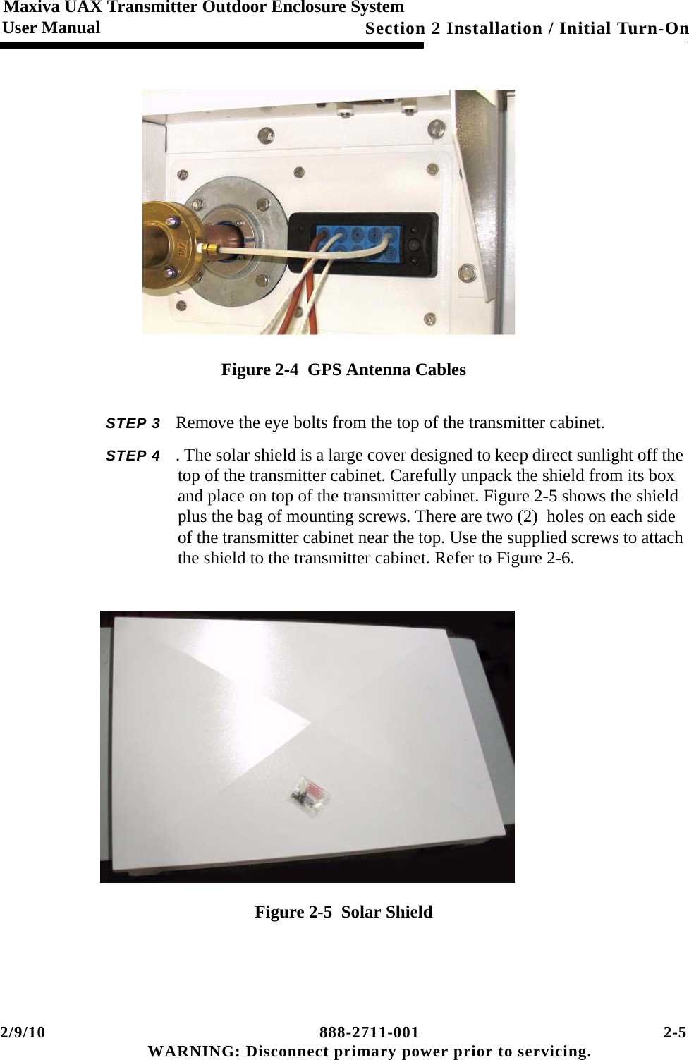 2/9/10 888-2711-001 2-5 WARNING: Disconnect primary power prior to servicing.Section 2 Installation / Initial Turn-OnMaxiva UAX Transmitter Outdoor Enclosure SystemUser ManualFigure 2-4  GPS Antenna CablesSTEP 3 Remove the eye bolts from the top of the transmitter cabinet.STEP 4 . The solar shield is a large cover designed to keep direct sunlight off the top of the transmitter cabinet. Carefully unpack the shield from its box and place on top of the transmitter cabinet. Figure 2-5 shows the shield plus the bag of mounting screws. There are two (2)  holes on each side of the transmitter cabinet near the top. Use the supplied screws to attach the shield to the transmitter cabinet. Refer to Figure 2-6.   Figure 2-5  Solar Shield