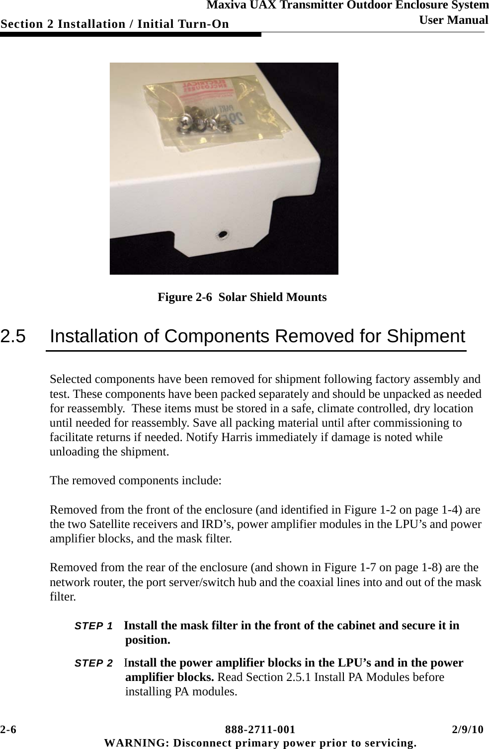 2-6 888-2711-001 2/9/10 WARNING: Disconnect primary power prior to servicing.Section 2 Installation / Initial Turn-OnMaxiva UAX Transmitter Outdoor Enclosure SystemUser ManualFigure 2-6  Solar Shield Mounts2.5 Installation of Components Removed for ShipmentSelected components have been removed for shipment following factory assembly and test. These components have been packed separately and should be unpacked as needed for reassembly.  These items must be stored in a safe, climate controlled, dry location until needed for reassembly. Save all packing material until after commissioning to facilitate returns if needed. Notify Harris immediately if damage is noted while unloading the shipment.The removed components include:Removed from the front of the enclosure (and identified in Figure 1-2 on page 1-4) are the two Satellite receivers and IRD’s, power amplifier modules in the LPU’s and power amplifier blocks, and the mask filter. Removed from the rear of the enclosure (and shown in Figure 1-7 on page 1-8) are the network router, the port server/switch hub and the coaxial lines into and out of the mask filter.STEP 1 Install the mask filter in the front of the cabinet and secure it in position.STEP 2 Install the power amplifier blocks in the LPU’s and in the power amplifier blocks. Read Section 2.5.1 Install PA Modules before installing PA modules.