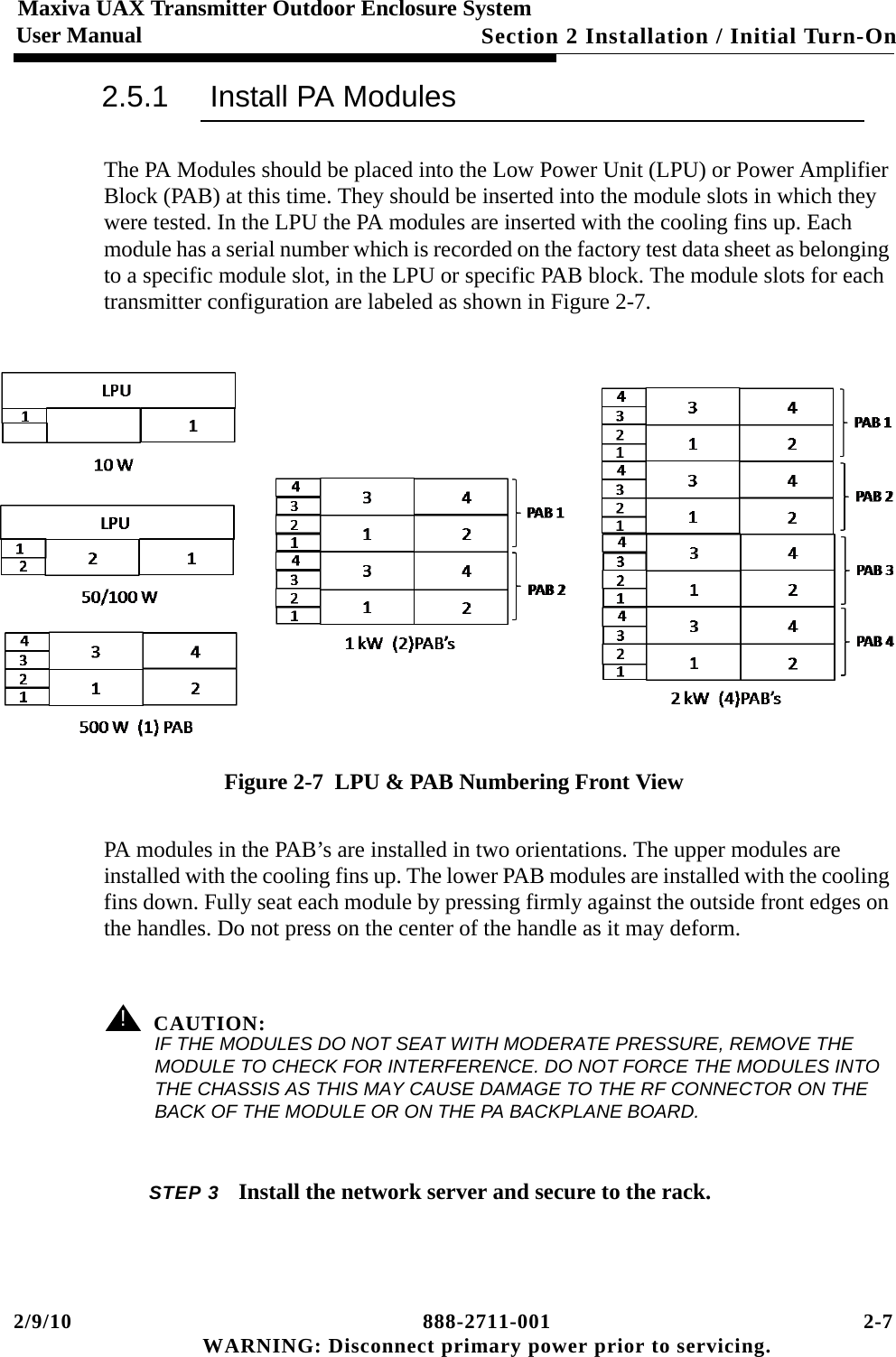 2/9/10 888-2711-001 2-7 WARNING: Disconnect primary power prior to servicing.Section 2 Installation / Initial Turn-OnMaxiva UAX Transmitter Outdoor Enclosure SystemUser Manual2.5.1 Install PA ModulesThe PA Modules should be placed into the Low Power Unit (LPU) or Power Amplifier Block (PAB) at this time. They should be inserted into the module slots in which they were tested. In the LPU the PA modules are inserted with the cooling fins up. Each module has a serial number which is recorded on the factory test data sheet as belonging to a specific module slot, in the LPU or specific PAB block. The module slots for each transmitter configuration are labeled as shown in Figure 2-7.Figure 2-7  LPU &amp; PAB Numbering Front ViewPA modules in the PAB’s are installed in two orientations. The upper modules are installed with the cooling fins up. The lower PAB modules are installed with the cooling fins down. Fully seat each module by pressing firmly against the outside front edges on the handles. Do not press on the center of the handle as it may deform.! CAUTION:IF THE MODULES DO NOT SEAT WITH MODERATE PRESSURE, REMOVE THE MODULE TO CHECK FOR INTERFERENCE. DO NOT FORCE THE MODULES INTO THE CHASSIS AS THIS MAY CAUSE DAMAGE TO THE RF CONNECTOR ON THE BACK OF THE MODULE OR ON THE PA BACKPLANE BOARD.STEP 3 Install the network server and secure to the rack.