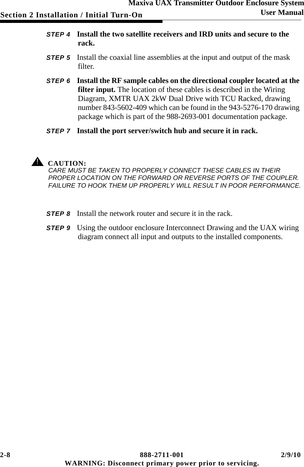 2-8 888-2711-001 2/9/10 WARNING: Disconnect primary power prior to servicing.Section 2 Installation / Initial Turn-OnMaxiva UAX Transmitter Outdoor Enclosure SystemUser ManualSTEP 4 Install the two satellite receivers and IRD units and secure to the rack.STEP 5 Install the coaxial line assemblies at the input and output of the mask filter. STEP 6 Install the RF sample cables on the directional coupler located at the filter input. The location of these cables is described in the Wiring Diagram, XMTR UAX 2kW Dual Drive with TCU Racked, drawing number 843-5602-409 which can be found in the 943-5276-170 drawing package which is part of the 988-2693-001 documentation package.STEP 7 Install the port server/switch hub and secure it in rack.! CAUTION:CARE MUST BE TAKEN TO PROPERLY CONNECT THESE CABLES IN THEIR PROPER LOCATION ON THE FORWARD OR REVERSE PORTS OF THE COUPLER. FAILURE TO HOOK THEM UP PROPERLY WILL RESULT IN POOR PERFORMANCE.STEP 8 Install the network router and secure it in the rack.STEP 9 Using the outdoor enclosure Interconnect Drawing and the UAX wiring diagram connect all input and outputs to the installed components.