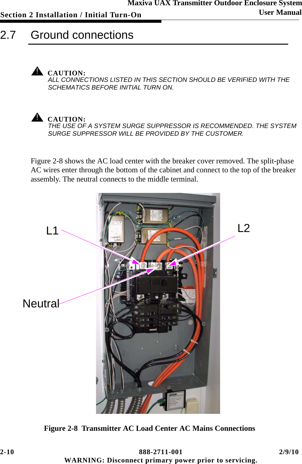 2-10 888-2711-001 2/9/10 WARNING: Disconnect primary power prior to servicing.Section 2 Installation / Initial Turn-OnMaxiva UAX Transmitter Outdoor Enclosure SystemUser Manual2.7 Ground connections! CAUTION:ALL CONNECTIONS LISTED IN THIS SECTION SHOULD BE VERIFIED WITH THE SCHEMATICS BEFORE INITIAL TURN ON.! CAUTION:THE USE OF A SYSTEM SURGE SUPPRESSOR IS RECOMMENDED. THE SYSTEM SURGE SUPPRESSOR WILL BE PROVIDED BY THE CUSTOMER.Figure 2-8 shows the AC load center with the breaker cover removed. The split-phase AC wires enter through the bottom of the cabinet and connect to the top of the breaker assembly. The neutral connects to the middle terminal. Figure 2-8  Transmitter AC Load Center AC Mains ConnectionsL1 L2Neutral