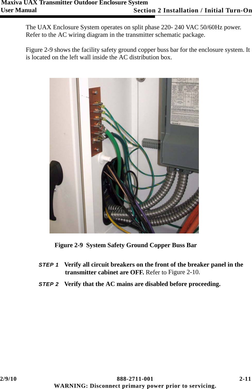 2/9/10 888-2711-001 2-11 WARNING: Disconnect primary power prior to servicing.Section 2 Installation / Initial Turn-OnMaxiva UAX Transmitter Outdoor Enclosure SystemUser ManualThe UAX Enclosure System operates on split phase 220- 240 VAC 50/60Hz power. Refer to the AC wiring diagram in the transmitter schematic package.Figure 2-9 shows the facility safety ground copper buss bar for the enclosure system. It is located on the left wall inside the AC distribution box.  Figure 2-9  System Safety Ground Copper Buss BarSTEP 1 Verify all circuit breakers on the front of the breaker panel in the transmitter cabinet are OFF. Refer to Figure 2-10.STEP 2 Verify that the AC mains are disabled before proceeding.