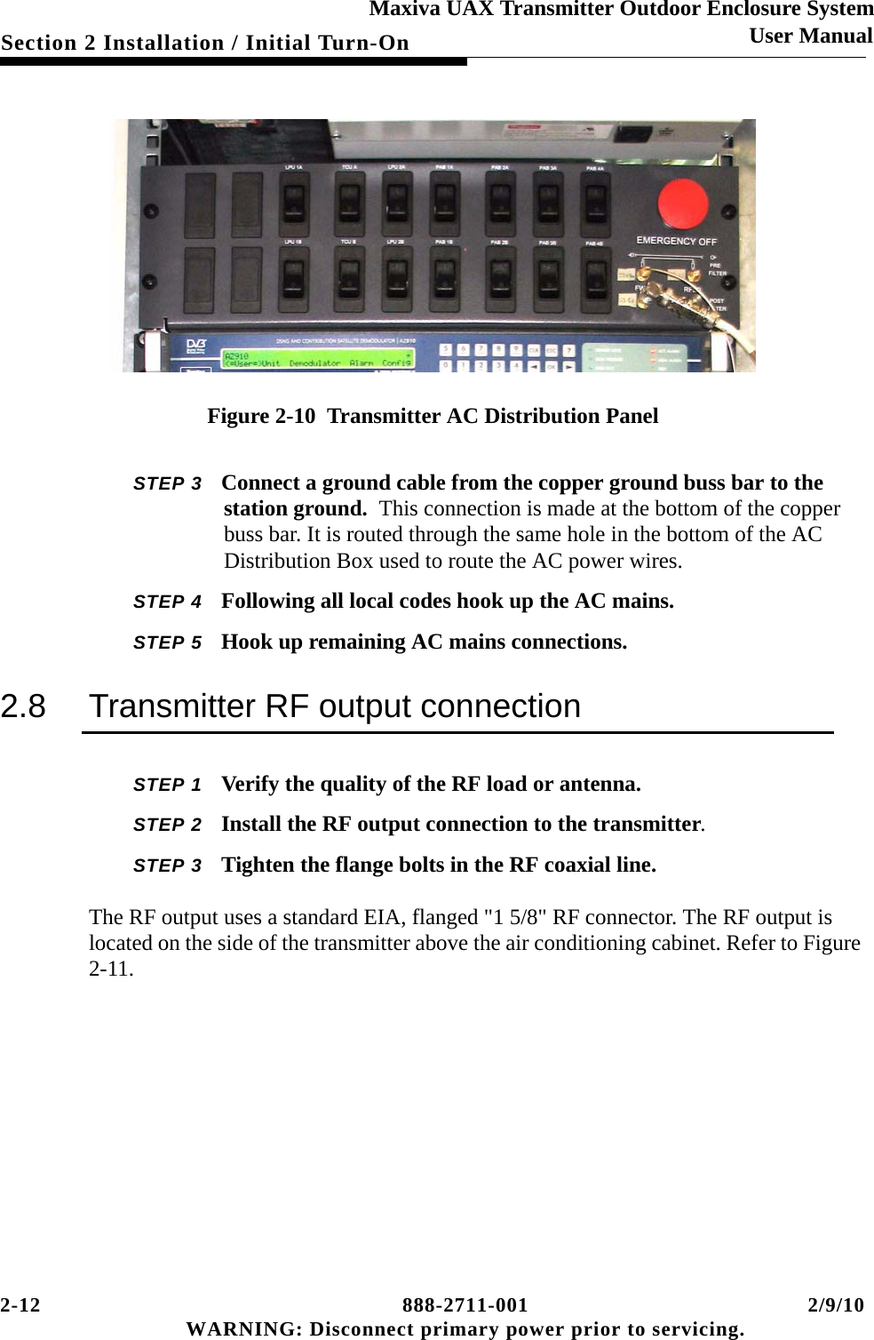 2-12 888-2711-001 2/9/10 WARNING: Disconnect primary power prior to servicing.Section 2 Installation / Initial Turn-OnMaxiva UAX Transmitter Outdoor Enclosure SystemUser ManualFigure 2-10  Transmitter AC Distribution PanelSTEP 3 Connect a ground cable from the copper ground buss bar to the station ground.  This connection is made at the bottom of the copper buss bar. It is routed through the same hole in the bottom of the AC Distribution Box used to route the AC power wires.STEP 4 Following all local codes hook up the AC mains.STEP 5 Hook up remaining AC mains connections.2.8 Transmitter RF output connectionSTEP 1 Verify the quality of the RF load or antenna. STEP 2 Install the RF output connection to the transmitter.STEP 3 Tighten the flange bolts in the RF coaxial line.The RF output uses a standard EIA, flanged &quot;1 5/8&quot; RF connector. The RF output is located on the side of the transmitter above the air conditioning cabinet. Refer to Figure 2-11.  