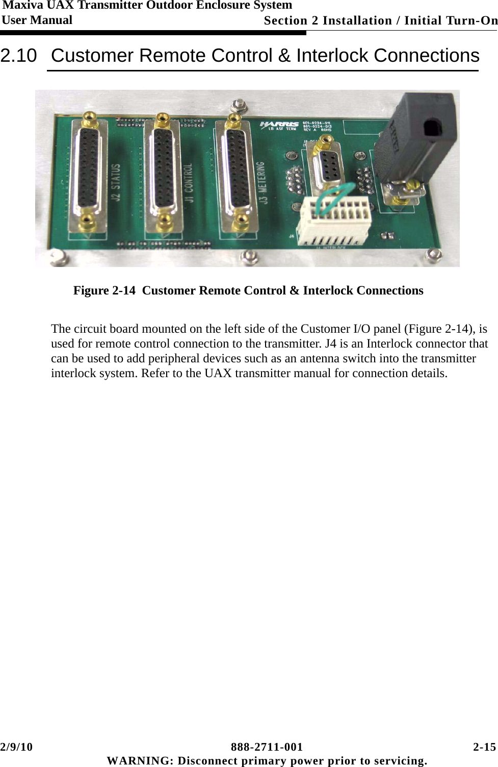 2/9/10 888-2711-001 2-15 WARNING: Disconnect primary power prior to servicing.Section 2 Installation / Initial Turn-OnMaxiva UAX Transmitter Outdoor Enclosure SystemUser Manual2.10 Customer Remote Control &amp; Interlock ConnectionsFigure 2-14  Customer Remote Control &amp; Interlock ConnectionsThe circuit board mounted on the left side of the Customer I/O panel (Figure 2-14), is used for remote control connection to the transmitter. J4 is an Interlock connector that can be used to add peripheral devices such as an antenna switch into the transmitter interlock system. Refer to the UAX transmitter manual for connection details. 