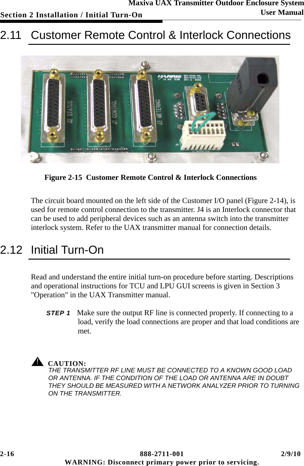 2-16 888-2711-001 2/9/10 WARNING: Disconnect primary power prior to servicing.Section 2 Installation / Initial Turn-OnMaxiva UAX Transmitter Outdoor Enclosure SystemUser Manual2.11 Customer Remote Control &amp; Interlock ConnectionsFigure 2-15  Customer Remote Control &amp; Interlock ConnectionsThe circuit board mounted on the left side of the Customer I/O panel (Figure 2-14), is used for remote control connection to the transmitter. J4 is an Interlock connector that can be used to add peripheral devices such as an antenna switch into the transmitter interlock system. Refer to the UAX transmitter manual for connection details.2.12 Initial Turn-OnRead and understand the entire initial turn-on procedure before starting. Descriptions and operational instructions for TCU and LPU GUI screens is given in Section 3 &quot;Operation&quot; in the UAX Transmitter manual.STEP 1 Make sure the output RF line is connected properly. If connecting to a load, verify the load connections are proper and that load conditions are met. ! CAUTION:THE TRANSMITTER RF LINE MUST BE CONNECTED TO A KNOWN GOOD LOAD OR ANTENNA. IF THE CONDITION OF THE LOAD OR ANTENNA ARE IN DOUBT THEY SHOULD BE MEASURED WITH A NETWORK ANALYZER PRIOR TO TURNING ON THE TRANSMITTER.