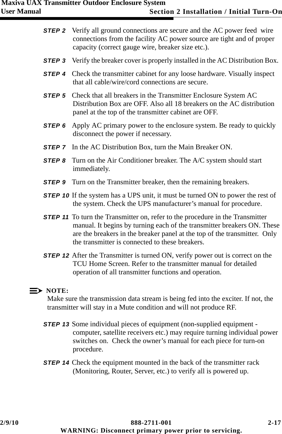 2/9/10 888-2711-001 2-17 WARNING: Disconnect primary power prior to servicing.Section 2 Installation / Initial Turn-OnMaxiva UAX Transmitter Outdoor Enclosure SystemUser ManualSTEP 2 Verify all ground connections are secure and the AC power feed  wire connections from the facility AC power source are tight and of proper capacity (correct gauge wire, breaker size etc.).STEP 3 Verify the breaker cover is properly installed in the AC Distribution Box.  STEP 4 Check the transmitter cabinet for any loose hardware. Visually inspect that all cable/wire/cord connections are secure.STEP 5 Check that all breakers in the Transmitter Enclosure System AC Distribution Box are OFF. Also all 18 breakers on the AC distribution panel at the top of the transmitter cabinet are OFF.STEP 6 Apply AC primary power to the enclosure system. Be ready to quickly disconnect the power if necessary.STEP 7 In the AC Distribution Box, turn the Main Breaker ON. STEP 8 Turn on the Air Conditioner breaker. The A/C system should start immediately. STEP 9 Turn on the Transmitter breaker, then the remaining breakers.STEP 10 If the system has a UPS unit, it must be turned ON to power the rest of the system. Check the UPS manufacturer’s manual for procedure. STEP 11 To turn the Transmitter on, refer to the procedure in the Transmitter manual. It begins by turning each of the transmitter breakers ON. These are the breakers in the breaker panel at the top of the transmitter.  Only the transmitter is connected to these breakers.STEP 12 After the Transmitter is turned ON, verify power out is correct on the TCU Home Screen. Refer to the transmitter manual for detailed operation of all transmitter functions and operation. NOTE:Make sure the transmission data stream is being fed into the exciter. If not, the transmitter will stay in a Mute condition and will not produce RF. STEP 13 Some individual pieces of equipment (non-supplied equipment - computer, satellite receivers etc.) may require turning individual power switches on.  Check the owner’s manual for each piece for turn-on procedure.  STEP 14 Check the equipment mounted in the back of the transmitter rack (Monitoring, Router, Server, etc.) to verify all is powered up. 