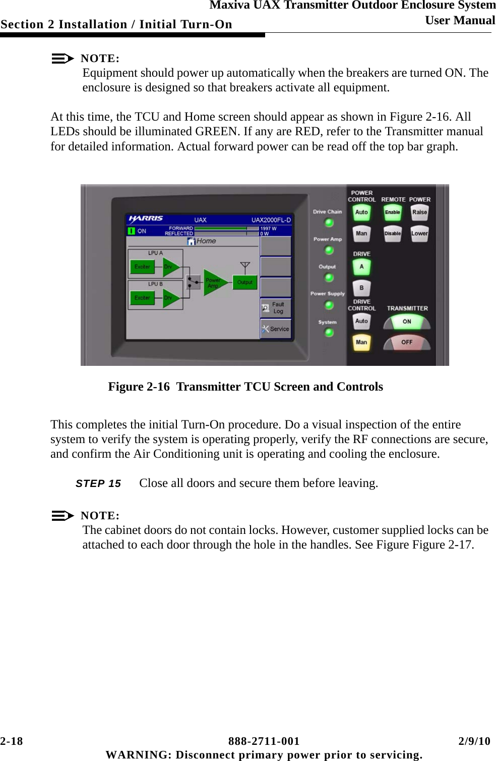 2-18 888-2711-001 2/9/10 WARNING: Disconnect primary power prior to servicing.Section 2 Installation / Initial Turn-OnMaxiva UAX Transmitter Outdoor Enclosure SystemUser ManualNOTE:Equipment should power up automatically when the breakers are turned ON. The enclosure is designed so that breakers activate all equipment.At this time, the TCU and Home screen should appear as shown in Figure 2-16. All LEDs should be illuminated GREEN. If any are RED, refer to the Transmitter manual for detailed information. Actual forward power can be read off the top bar graph.Figure 2-16  Transmitter TCU Screen and ControlsThis completes the initial Turn-On procedure. Do a visual inspection of the entire system to verify the system is operating properly, verify the RF connections are secure, and confirm the Air Conditioning unit is operating and cooling the enclosure. STEP 15  Close all doors and secure them before leaving. NOTE:The cabinet doors do not contain locks. However, customer supplied locks can be attached to each door through the hole in the handles. See Figure Figure 2-17.