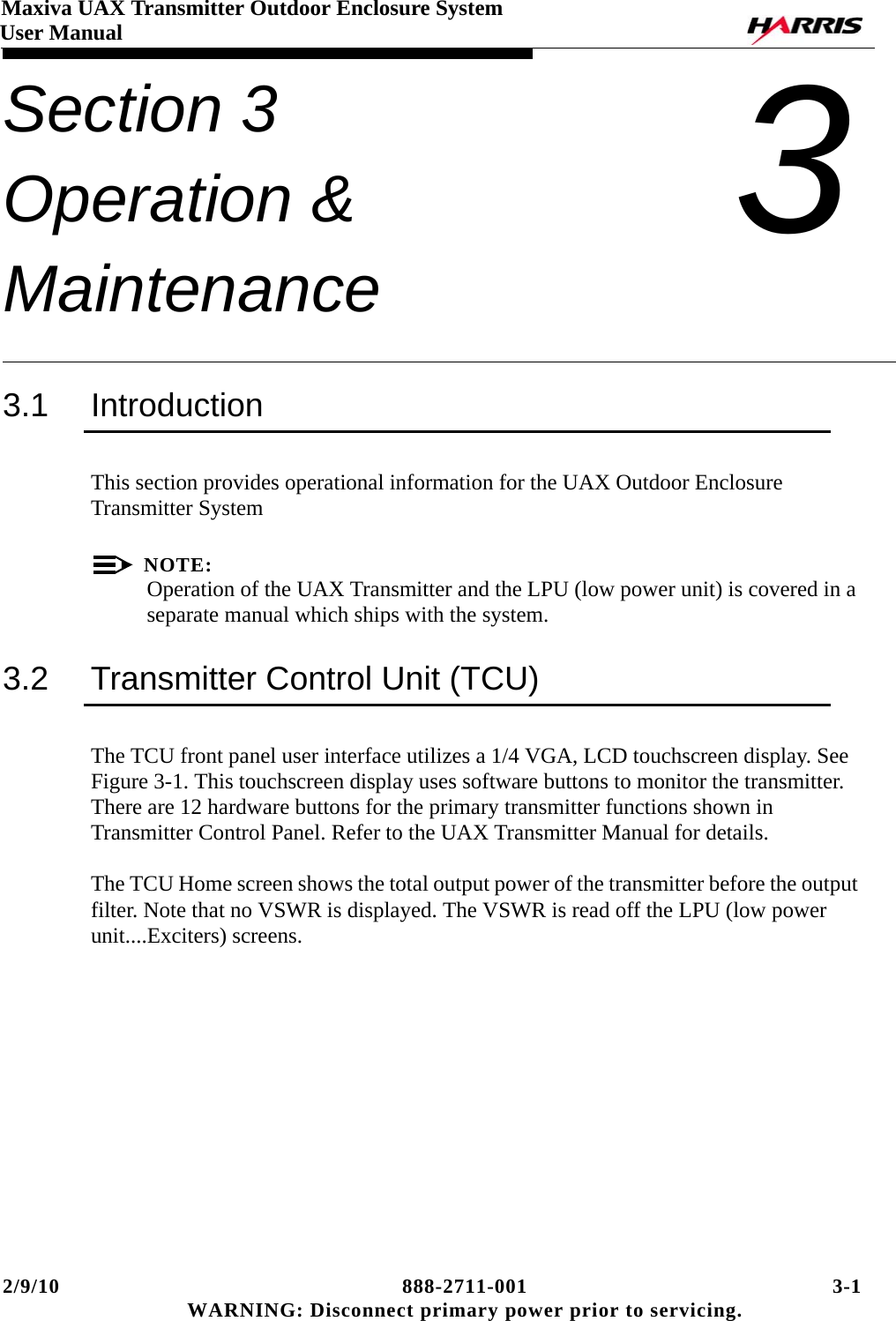 2/9/10 888-2711-001 3-1 WARNING: Disconnect primary power prior to servicing.Maxiva UAX Transmitter Outdoor Enclosure SystemUser ManualSection 3 Operation &amp; Maintenance 33.1 IntroductionThis section provides operational information for the UAX Outdoor Enclosure Transmitter SystemNOTE:Operation of the UAX Transmitter and the LPU (low power unit) is covered in a separate manual which ships with the system.3.2 Transmitter Control Unit (TCU)The TCU front panel user interface utilizes a 1/4 VGA, LCD touchscreen display. See Figure 3-1. This touchscreen display uses software buttons to monitor the transmitter. There are 12 hardware buttons for the primary transmitter functions shown in Transmitter Control Panel. Refer to the UAX Transmitter Manual for details.  The TCU Home screen shows the total output power of the transmitter before the output filter. Note that no VSWR is displayed. The VSWR is read off the LPU (low power unit....Exciters) screens.  