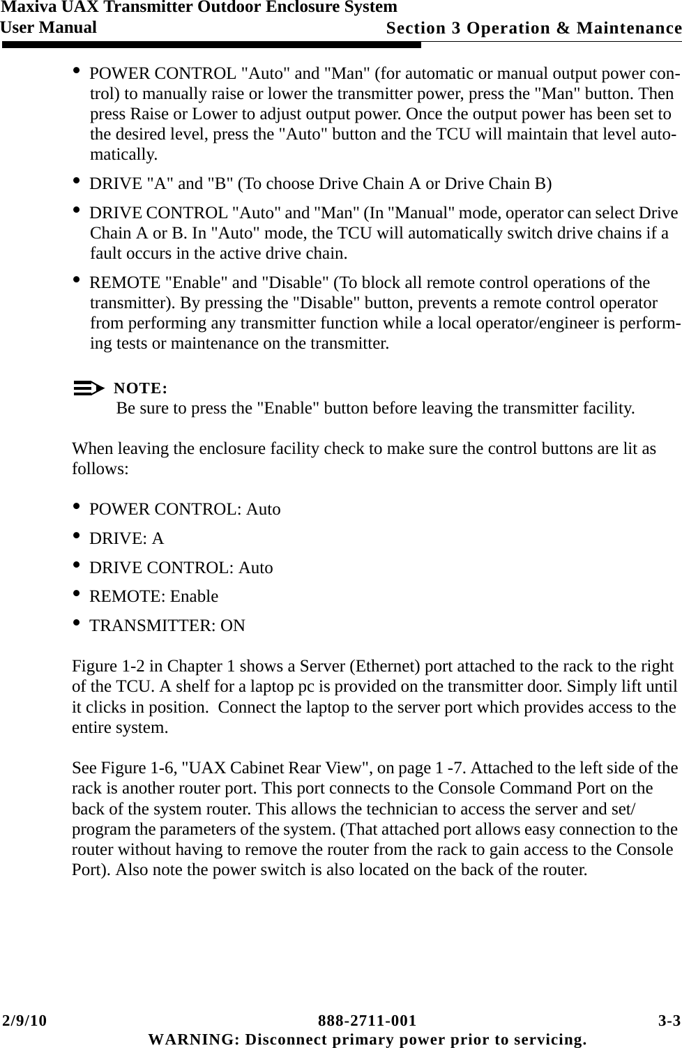 2/9/10 888-2711-001 3-3 WARNING: Disconnect primary power prior to servicing.Section 3 Operation &amp; MaintenanceMaxiva UAX Transmitter Outdoor Enclosure SystemUser Manual•POWER CONTROL &quot;Auto&quot; and &quot;Man&quot; (for automatic or manual output power con-trol) to manually raise or lower the transmitter power, press the &quot;Man&quot; button. Then press Raise or Lower to adjust output power. Once the output power has been set to the desired level, press the &quot;Auto&quot; button and the TCU will maintain that level auto-matically.•DRIVE &quot;A&quot; and &quot;B&quot; (To choose Drive Chain A or Drive Chain B) •DRIVE CONTROL &quot;Auto&quot; and &quot;Man&quot; (In &quot;Manual&quot; mode, operator can select Drive Chain A or B. In &quot;Auto&quot; mode, the TCU will automatically switch drive chains if a fault occurs in the active drive chain.•REMOTE &quot;Enable&quot; and &quot;Disable&quot; (To block all remote control operations of the transmitter). By pressing the &quot;Disable&quot; button, prevents a remote control operator from performing any transmitter function while a local operator/engineer is perform-ing tests or maintenance on the transmitter. NOTE:Be sure to press the &quot;Enable&quot; button before leaving the transmitter facility. When leaving the enclosure facility check to make sure the control buttons are lit as follows:•POWER CONTROL: Auto•DRIVE: A•DRIVE CONTROL: Auto•REMOTE: Enable•TRANSMITTER: ONFigure 1-2 in Chapter 1 shows a Server (Ethernet) port attached to the rack to the right of the TCU. A shelf for a laptop pc is provided on the transmitter door. Simply lift until it clicks in position.  Connect the laptop to the server port which provides access to the entire system. See Figure 1-6, &quot;UAX Cabinet Rear View&quot;, on page 1 -7. Attached to the left side of the rack is another router port. This port connects to the Console Command Port on the back of the system router. This allows the technician to access the server and set/program the parameters of the system. (That attached port allows easy connection to the router without having to remove the router from the rack to gain access to the Console Port). Also note the power switch is also located on the back of the router.