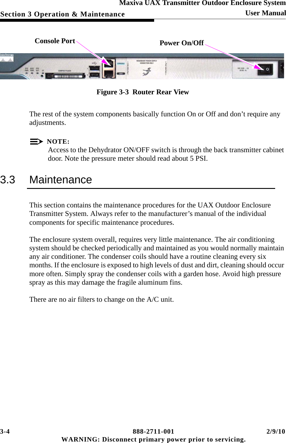 3-4 888-2711-001 2/9/10 WARNING: Disconnect primary power prior to servicing.Section 3 Operation &amp; MaintenanceMaxiva UAX Transmitter Outdoor Enclosure SystemUser Manual Figure 3-3  Router Rear ViewThe rest of the system components basically function On or Off and don’t require any adjustments. NOTE:Access to the Dehydrator ON/OFF switch is through the back transmitter cabinet door. Note the pressure meter should read about 5 PSI.3.3 MaintenanceThis section contains the maintenance procedures for the UAX Outdoor Enclosure Transmitter System. Always refer to the manufacturer’s manual of the individual components for specific maintenance procedures.The enclosure system overall, requires very little maintenance. The air conditioning system should be checked periodically and maintained as you would normally maintain any air conditioner. The condenser coils should have a routine cleaning every six months. If the enclosure is exposed to high levels of dust and dirt, cleaning should occur more often. Simply spray the condenser coils with a garden hose. Avoid high pressure spray as this may damage the fragile aluminum fins.There are no air filters to change on the A/C unit.   Console Port Power On/Off