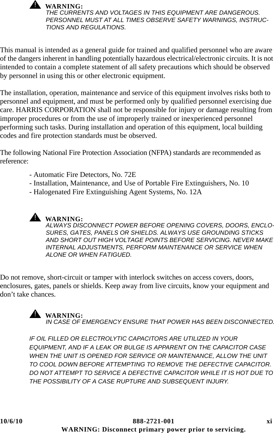 10/6/10 888-2721-001 xi WARNING: Disconnect primary power prior to servicing.! WARNING:THE CURRENTS AND VOLTAGES IN THIS EQUIPMENT ARE DANGEROUS. PERSONNEL MUST AT ALL TIMES OBSERVE SAFETY WARNINGS, INSTRUC-TIONS AND REGULATIONS.This manual is intended as a general guide for trained and qualified personnel who are aware of the dangers inherent in handling potentially hazardous electrical/electronic circuits. It is not intended to contain a complete statement of all safety precautions which should be observed by personnel in using this or other electronic equipment.The installation, operation, maintenance and service of this equipment involves risks both to personnel and equipment, and must be performed only by qualified personnel exercising due care. HARRIS CORPORATION shall not be responsible for injury or damage resulting from improper procedures or from the use of improperly trained or inexperienced personnel performing such tasks. During installation and operation of this equipment, local building codes and fire protection standards must be observed.The following National Fire Protection Association (NFPA) standards are recommended as reference:- Automatic Fire Detectors, No. 72E- Installation, Maintenance, and Use of Portable Fire Extinguishers, No. 10- Halogenated Fire Extinguishing Agent Systems, No. 12A! WARNING:ALWAYS DISCONNECT POWER BEFORE OPENING COVERS, DOORS, ENCLO-SURES, GATES, PANELS OR SHIELDS. ALWAYS USE GROUNDING STICKS AND SHORT OUT HIGH VOLTAGE POINTS BEFORE SERVICING. NEVER MAKE INTERNAL ADJUSTMENTS, PERFORM MAINTENANCE OR SERVICE WHEN ALONE OR WHEN FATIGUED.Do not remove, short-circuit or tamper with interlock switches on access covers, doors, enclosures, gates, panels or shields. Keep away from live circuits, know your equipment and don’t take chances.! WARNING:IN CASE OF EMERGENCY ENSURE THAT POWER HAS BEEN DISCONNECTED.IF OIL FILLED OR ELECTROLYTIC CAPACITORS ARE UTILIZED IN YOUR EQUIPMENT, AND IF A LEAK OR BULGE IS APPARENT ON THE CAPACITOR CASE WHEN THE UNIT IS OPENED FOR SERVICE OR MAINTENANCE, ALLOW THE UNIT TO COOL DOWN BEFORE ATTEMPTING TO REMOVE THE DEFECTIVE CAPACITOR. DO NOT ATTEMPT TO SERVICE A DEFECTIVE CAPACITOR WHILE IT IS HOT DUE TO THE POSSIBILITY OF A CASE RUPTURE AND SUBSEQUENT INJURY.